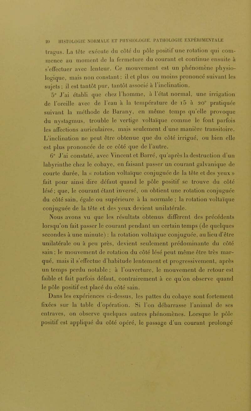 tragus. La tête exécute du côté du pôle positif une rotation qui com- mence au moment de la fermeture du courant et continue ensuite à s'effectuer avec lenteur. Ce mouvement est un phénomène physio- logique, mais non constant ; il et plus ou moins prononcé suivant les sujets ; il est tantôt pur, tantôt associé à l'inclination. 5° J'ai établi que chez l'homme, à l'état normal, une irrigation de l'oreille avec de l'eau à la température de i5 à 20 pratiquée suivant la méthode de Barany, en même temps qu'elle provoque du nyslagmus, trouble le vertige voltaïque comme le font parfois les affections auriculaires, mais seulement d'une manière transitoire. L'inclination ne peut être obtenue que du côté irrigué, ou bien elle est plus prononcée de ce côté que de l'autre. 6° J'ai constaté, avec Vincent et Barré, qu'après la destruclion d'un labyrinthe chez le cobaye, en faisant passer un courant galvanique de courte durée, la « rotation voltaïque conjuguée de la tête et des yeux » fait pour ainsi dire défaut quand le pôle positif se trouve du côté lésé; que, le courant étant inversé, on obtient une rotation conjuguée du côté sain, égale ou supérieure à la normale ; la rotation voltaïque conjuguée de la tête et des yeux devient unilatérale. Nous avons vu que les résultats obtenus différent des précédents lorsqu'on fait passer le courant pendant un certain temps (de quelques secondes à une minute) : la rotation voltaïque conjuguée, au lieu d'être unilatérale ou à peu près, devient seulement prédominante du côté sain ; le mouvement de rotation du côté lésé peut même être très mar- qué, mais il s'effectue d'habitude lentement et progressivement, après un temps perdu notable ; à l'ouverture, le mouvement de retour est faible et fait parfois défaut, contrairement à ce qu'on observe quand le pôle positif est placé du côté sain. Dans les expériences ci-dessus, les pattes du cobaye sont fortemenl fixées sur la table d'opération. Si l'on débarrasse ranima! de ses entraves, on observe quelques autres phénomènes. Lorsque le pôle positif est appliqué du côté opéré, le passage d'un courant prolongé