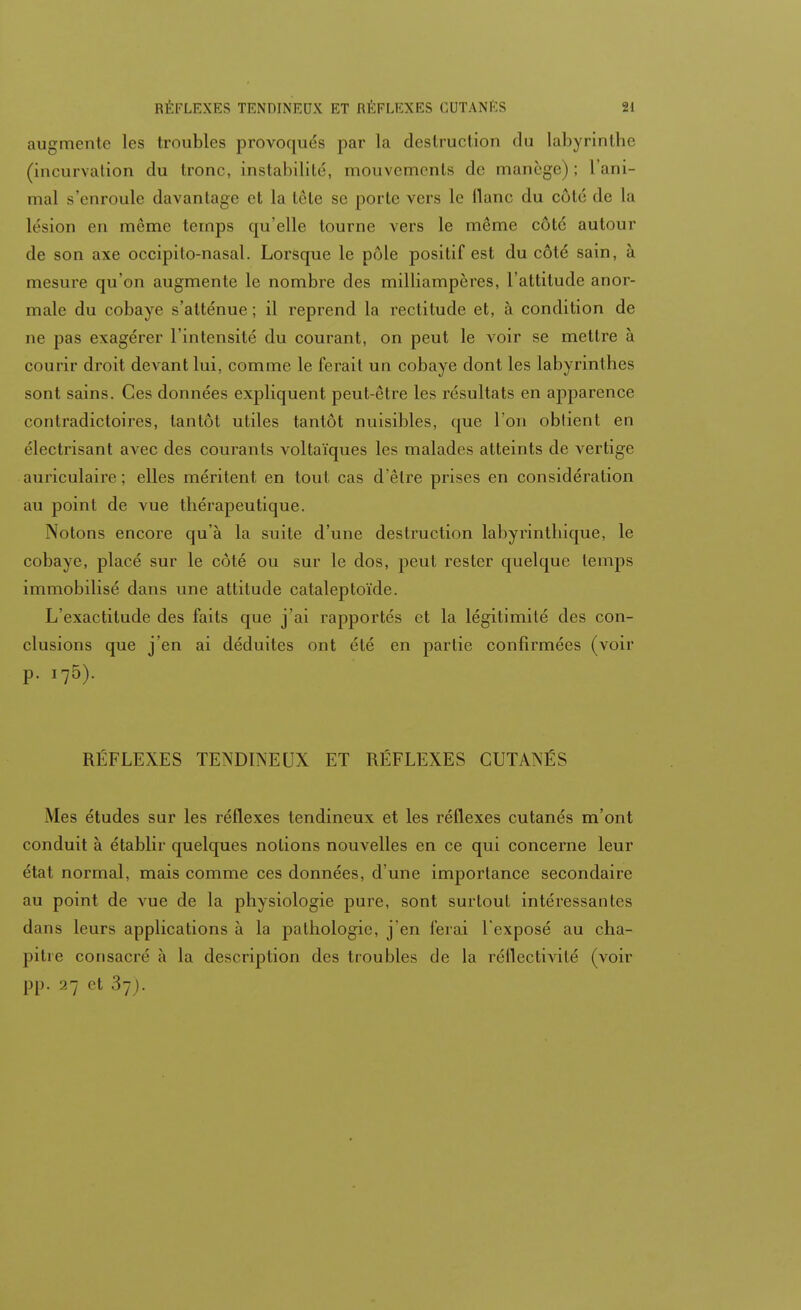 augmente les troubles provoqués par La destruction du labyrinthe (incurvation du tronc, instabilité, mouvements de manège); l'ani- mal s'enroule davantage et La tête se porte vers le liane du coté de La K sion en même temps qu'elle tourne vers le même côté autour de son axe occipito-nasal. Lorsque le pôle positif est du côté sain, à mesure qu'on augmente le nombre des milliampères, l'attitude anor- male du cobaye s'atténue ; il reprend la rectitude et, à condition de ne pas exagérer l'intensité du courant, on peut le voir se mettre à courir droit devant lui, comme le ferait un cobaye dont les labyrinthes sont sains. Ces données expliquent peut-être les résultats en apparence contradictoires, tantôt utiles tantôt nuisibles, que l'on obtient en électrisant avec des courants voltaïques les malades atteints de vertige auriculaire; elles méritent en tout cas d'être prises en considération au point de vue thérapeutique. Notons encore qu'à la suite d'une destruction labyrinthique, le cobaye, placé sur le côté ou sur le dos, peut rester quelque temps immobilisé dans une attitude cataleptoïde. L'exactitude des faits que j'ai rapportés et la légitimité des con- clusions que j'en ai déduites ont été en partie confirmées (voir p. i75). RÉFLEXES TENDINEUX ET RÉFLEXES CUTANÉS Mes études sur les réflexes tendineux et les réflexes cutanés m'ont conduit à établir quelques notions nouvelles en ce qui concerne leur état normal, mais comme ces données, d'une importance secondaire au point de vue de la physiologie pure, sont surtout intéressantes dans leurs applications à la pathologie, j'en ferai l'exposé au cha- pitre consacré à la description des troubles de la réflectivité (voir pp. 27 et 37).