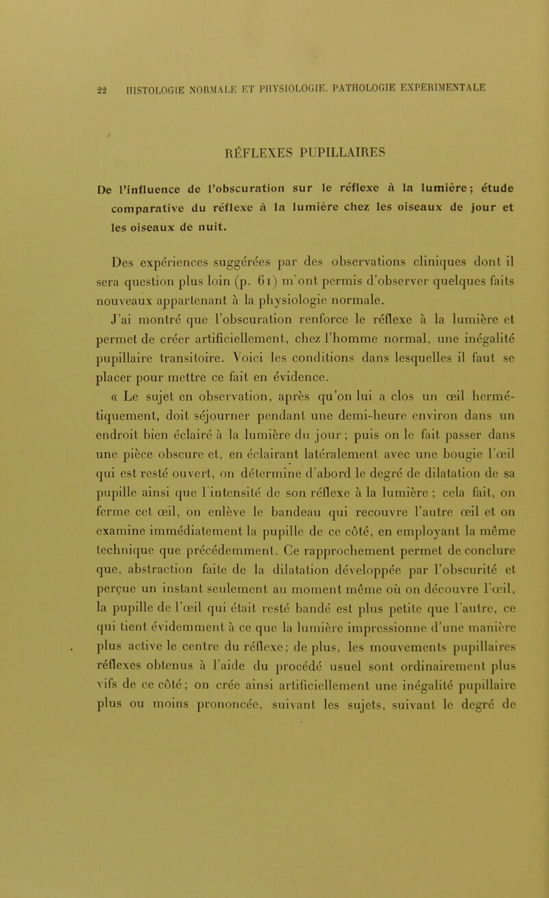 RÉFLEXES PUPILLAIRES De l'influence de l'obscuration sur le réflexe à la lumière; étude comparative du réflexe à la lumière chez les oiseaux de jour et les oiseaux de nuit. Des expériences suggérées par des observations cliniques dont il sera question plus loin (p. 61) m'ont permis d'observer quelques faits nouveaux appartenant à la physiologie normale. J'ai montré que l'obscuration renforce le réflexe à la lumière et permet de créer artificiellement, chez l'homme normal, une inégalité pupillaire transitoire. Voici les conditions dans lesquelles il faut se placer pour mettre ce fait en évidence. « Le sujet en observation, après qu'on lui a clos un œil hermé- tiquement, doit séjourner pendant une demi-heure environ dans un endroit bien éclairé à la lumière du jour; puis on le fait passer dans une pièce obscure et, en éclairant latéralement avec une bougie l'œil qui est resté ouvert, on détermine d'abord le degré de dilatation de sa pupille ainsi que 1 intensité de son réflexe à la lumière ; cela fait, on ferme cet œil, on enlève le bandeau qui recouvre l'autre œil et on examine immédiatement la pupille de ce côté, en employant la même lechnique que précédemment. Ce rapprochement permet de conclure que, abstraction faite de la dilatation développée par l'obscurité et perçue un instant seulement au moment même où on découvre l'œil. la pupille de l'œil qui était resté bandé est plus pelile que l'autre, ce qui tient évidemment à ce que la lumière impressionne d'une manière plus active le centre du réflexe; de plus, les mouvements pupillaires réflexes obtenus à l'aide du procédé usuel sont ordinairement plus vifs de ec côté; on crée ainsi artificiellement une inégalilé pupillaire plus ou moins prononcée, suivant les sujels. suivant le degré de