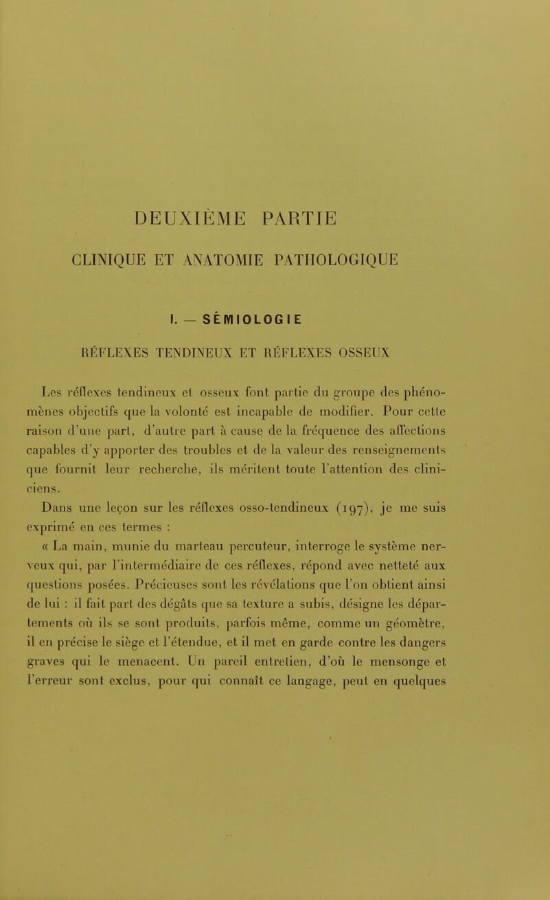 CLINIQUE ET ANATOMIE PATHOLOGIQUE I. — SÈMIOLOG I E RÉFLEXES TENDINEUX ET RÉFLEXES OSSEUX Les réflexes tendineux et osseux font partie du groupe des phéno- mènes objectifs que la volonté est incapable de modifier. Pour cette raison d'une part, d'autre part à cause de la fréquence des affections capables d'y apporter des troubles et de la valeur des renseignements que fournit leur recherche, ils méritent toute l'attention des clini- ciens. Dans une leçon sur les réflexes osso-tendineux (197), je me suis exprimé en ces termes : « La main, munie du marteau percuteur, interroge le système ner- veux qui. par l'intermédiaire de ces réflexes, répond avec netteté aux questions posées. Précieuses sont les révélations que l'on obtient ainsi de lui : il fait part des dégâts que sa texture a subis, désigne les dépar- tements où ils se sont produits, parfois même, comme un géomètre, il en précise le siège et l'étendue, et il met en garde contre les dangers graves qui le menacent. Un pareil entretien, d'où le mensonge et l'erreur sont exclus, pour qui connaît ce langage, peut en quelques