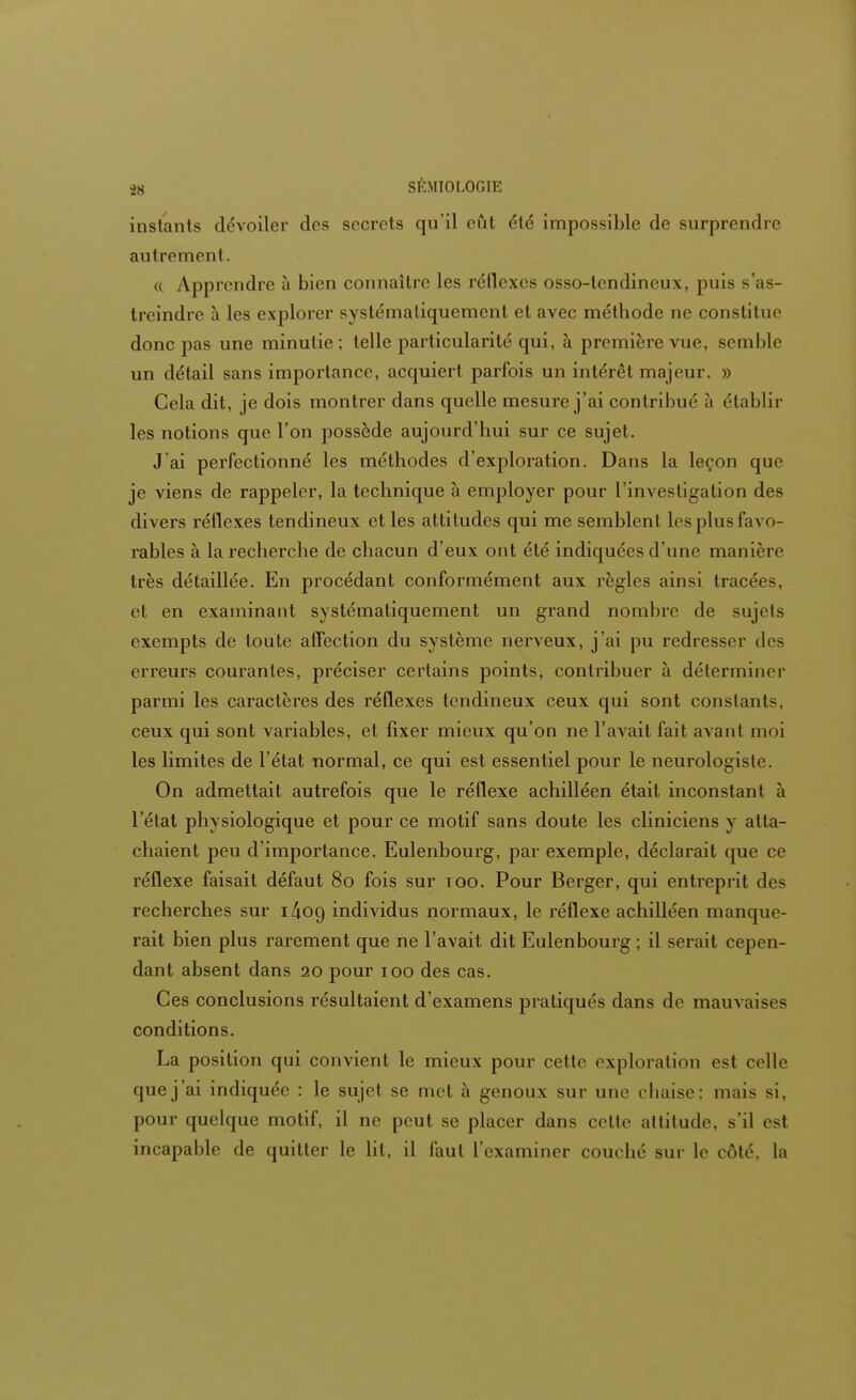 instants dévoiler des secrets qu'il eût été impossible de surprendre autrement. « Apprendre à bien connaître les réflexes osso-tendincux, puis s'as- treindre à les explorer systématiquement et avec méthode ne constitue donc pas une minutie ; telle particularité qui, à première vue, semble un détail sans importance, acquiert parfois un intérêt majeur. » Cela dit, je dois montrer dans quelle mesure j'ai contribué à établir les notions que l'on possède aujourd'hui sur ce sujet. J'ai perfectionné les méthodes d'exploration. Dans la leçon que je viens de rappeler, la technique à employer pour l'investigation des divers réflexes tendineux et les attitudes qui me semblent les plus favo- rables à la recherche de chacun d'eux ont été indiquées d'une manière très détaillée. En procédant conformément aux règles ainsi tracées, et en examinant systématiquement un grand nombre de sujets exempts de toute affection du système nerveux, j'ai pu redresser des erreurs courantes, préciser certains points, contribuer à déterminer parmi les caractères des réflexes tendineux ceux qui sont constants, ceux qui sont variables, et fixer mieux qu'on ne l'avait fait avant moi les limites de l'état normal, ce qui est essentiel pour le neurologistc On admettait autrefois que le réflexe achilléen était inconstant à l'état physiologique et pour ce motif sans doute les cliniciens y atta- chaient peu d'importance. Eulenbourg, par exemple, déclarait que ce réflexe faisait défaut 80 fois sur too. Pour Berger, qui entreprit des recherches sur i/ioo, individus normaux, le réflexe achilléen manque- rait bien plus rarement que ne l'avait dit Eulenbourg ; il serait cepen- dant absent dans 20 pour 100 des cas. Ces conclusions résultaient d'examens pratiqués dans de mauvaises conditions. La position qui convient le mieux pour cette exploration est celle que j'ai indiquée : le sujet se met à genoux sur une chaise: mais si, pour quelque motif, il ne peut se placer dans celte altitude, s'il est incapable de quitter le lit, il faut l'examiner couché sur le coté, la