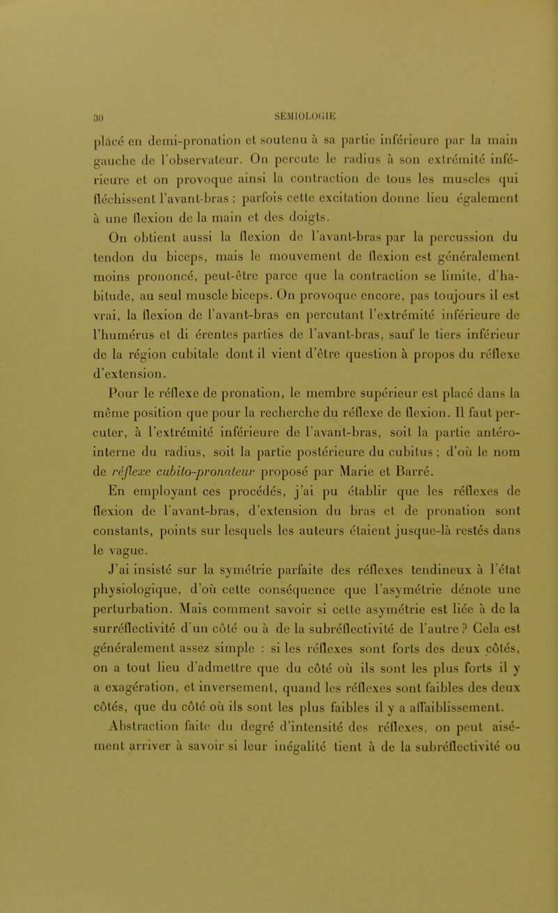 placé en demi-pronation et soutenu à .su partie inférieure par La main gauche de l'observateur. On percute le radius à son extrémité infé- rieure et on provoque ainsi la contrai lion de tous les muscle- qui fléchissent l'avant-bras ; parfois cette excitation donne lieu également à une flexion de la main et des doigts. On obtient aussi la flexion de l'avant-bras par la percussion du tendon du biceps, mais le mouvement de flexion est généralement moins prononcé, peut-être parce que la contraction se limite, d'ha- bitude, au seul muscle biceps. On provoque encore, pas toujours il est vrai, la flexion de l'avant-bras en percutant l'extrémité inférieure de l'humérus et di érentes parties de l'avant-bras, sauf le tiers inférieur de la région cubitale dont il vient d'être question à propos du réflexe d'extension. Pour le réflexe de pronation, le membre supérieur est placé dans la même position que pour la recherche du réflexe de flexion. Il faut per- cuter, à l'extrémité inférieure de l'avant-bras, soit la partie antéro- interne du radius, soit la partie postérieure du cubitus ; d'où le nom de réflexe cubito-pronateur proposé par Marie et Barré. En employant ces procédés, j'ai pu établir que les réflexes de flexion de l'avant-bras, d'extension du bras et de pronation sont constants, points sur lesquels les auteurs étaient jusque-là restés dans le vague. J'ai insisté sur la symétrie parfaite des réflexes tendineux à l'état physiologique, d'où cette conséquence que l'asymétrie dénote une perturbation. Mais comment savoir si cette asymétrie est liée à de la surréflectivité d'un côté ou à de la subréflectivilé de l'autre ? Gela est généralement assez simple : si les réflexes sont forts des deux côtés, on a tout lieu d'admettre que du côté où ils sont les plus forts il y a exagération, et inversement, quand les réflexes sont faibles des deux côtés, que du côté où ils sont les plus faibles il y a affaiblissement. Abstraction faite du degré d'intensité des réflexes, on peut aisé- ment arriver à savoir si leur inégalité tient à de la subréllectivité ou