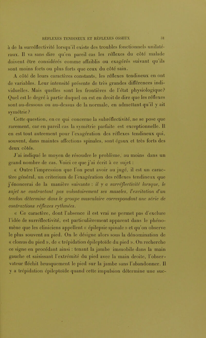 à de la surréflectivité lorsqu'il existe des troubles fonctionnels unilaté- raux. Il va sans dire qu'eu pareil cas les réflexes du coté malade doivent être considérés comme affaiblis ou exagérés suivant qu'ils sont moins loris ou plus Torts que ceux du côté sain. A côté de leurs caractères constants, les réllexes tendineux eu onl de variables. Leur intensité présente de très grandes différences indi- viduelles. Mais quelles sont les frontières de l'état physiologiqueP Quel est le degré à partir duquel on est en droit de dire que les réllexes sont au-dessous ou au-dessus de la normale, en admettant qu'il y ait s\ inétrie ? Cette question, en ce qui concerne la subréflectivité, ne se pose que rarement, car en pareil cas la symétrie parfaite est exceptionnelle. Il en est tout autrement pour l'exagération des réflexes tendineux qui, souvent, dans maintes affections spinales, sont égaux et très forts des deux côtés. J'ai indiqué le moyen de résoudre le problème, au moins dans un grand nombre de cas. Voici ce que j'ai écrit à ce sujet : « Outre l'impression que l'on peut avoir au jugé, il est un carac- tère général, un critérium de l'exagération des réllexes tendineux que j'énoncerai de la manière suivante : il y a surréflectivité lorsque, le sujet ne contractant pas volontairement ses muscles, l'excitation d'un tendon détermine dans le groupe musculaire correspondant une série de contractions réflexes rythmées. « Ce caractère, dont l'absence il est vrai ne permet pas d'exclure l'idée de surréflectivité, est particulièrement apparent dans le phéno- mène que les cliniciens appellent « épilepsie spinale» et qu'on observe le plus souvent au pied. On le désigne alors sous la dénomination de « clonus du pied », de « trépidation épileptoïde du pied ». On recherche ce signe en procédant ainsi : tenant la jambe immobile dans la main gauche et saisissant l'extrémité du pied avec la main droite, l'obser- vateur fléchit brusquement le pied sur la jambe sans l'abandonner. Il y a trépidation épileptoïde quand cette impulsion détermine une suc-