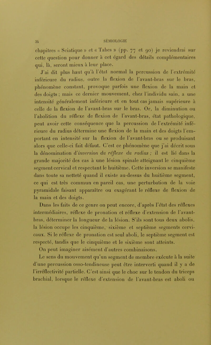 chapitres « Sciatique » et « Tabès » (pp. 77 et 90) je reviendrai sur cette question pour donner à cet égard des détails complémentaires qui, là, seront mieux à leur place. J'ai dit plus haut qu'à l'état normal la percussion de L'extrémité inférieure du radius, outre la flexion de l'avant-bras sur le l»r;i<. phénomène constant, provoque parfois une flexion de la main et des doigts ; mais ce dernier mouvement, chez L'individu sain, a une intensité généralement inférieure et en tout cas jamais supérieure à celle de la flexion de l'avant-bras sur le bras. Or, la diminution ou l'abolition du réflexe de flexion de l'avant-bras, état pathologique, peut avoir cette conséquence que la percussion de l'extrémité infé- rieure du radius détermine une flexion de la main et des doigts l'em- portant en intensité sur la flexion de l'avant-bras ou se produisant alors que celle-ci fait défaut. C'est ce phénomène que j'ai décrit sous la dénomination d'inversion du réflexe du radius ; il est lié dans la grande majorité des cas à une lésion spinale atteignant le cinquième segment cervical et respectant le huitième. Cette inversion se manifeste dans toute sa netteté quand il existe au-dessus du huitième segment, ce qui est très commun en pareil cas, une perturbation de la voie pyramidale faisant apparaître ou exagérant le réflexe de flexion de la main et des doigts. Dans les faits de ce genre on peut encore, d'après l'état des réflexes intermédiaires, réflexe de pronation et réflexe d'extension de l'avant- bras, déterminer la longueur de la lésion. S'ils sont tous deux abolis, la lésion occupe les cinquième, sixième et septième segments cervi- caux. Si le réflexe de pronation est seul aboli, le septième segment est respecté, tandis que le cinquième et le sixième sont atteints. On peut imaginer aisément d'autres combinaisons. Le sens du mouvement qu'un segment de membre exécute à la suite d'une percussion osso-tendineuse peut être interverti quand il y a de l'irréflectivité partielle. C'est ainsi que le choc sur le tendon du triceps brachial, lorsque le réflexe d'extension de l'avant-bras est aboli ou