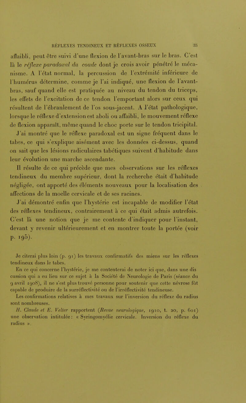 aflaibli, peut rire suivi d'une flexion de L'avant-bras sur lo bras. C'est là le réflexe paradoxal du coude dont je crois avoir pénétré le méca- nisme. A l'état normal, la percussion de l'extrémité inférieure de l'humérus détermine, comme je l'ai indiqué, une flexion de l'avant- hi as, sauf quand elle est pratiquée au niveau du tendon du triceps, les effets de l'excitation de ce tendon l'emportant alors sur ceux qui résultent de l'ébranlement de l'os sous-jacent. A l'état pathologique, lorsque le réflexe d'extension est aboli ou affaibli, le mouvement réflexe de flexion apparaît, même quand le choc porte sur le tendon tricipital. J'ai montré que le réflexe paradoxal est un signe fréquent dans le tabès, ce qui s'explique aisément avec les données ci-dessus, quand on sait que les lésions radiculaires tabétiques suivent d'habitude dans leur évolution une marche ascendante. Il résulte de ce qui précède que mes observations sur les réflexes tendineux du membre supérieur, dont la recherche était d'habitude négligée, ont apporté des éléments nouveaux pour la localisation des affections de la moelle cervicale et de ses racines. J'ai démontré enfin que l'hystérie est incapable de modifier l'état des réflexes tendineux, contrairement à ce qui était admis autrefois. C'est là une notion que je me contente d'indiquer pour l'instant, devant y revenir ultérieurement et en montrer toute la portée (voir p. i95). Je citerai plus loin (p. gi) les travaux confirmatifs des miens sur les réflexes tendineux dans le tabès. En ce qui concerne l'hystérie, je me contenterai de noter ici que, dans une dis cussion qui a eu lieu sur ce sujet à la Société de Neurologie de Paris (séance du 9 avril 1908), il ne s'est plus trouvé personne pour soutenir que cette névrose fût capable de produire de la surréflectivité ou de l'irréflectivité tendineuse. Les confirmations relatives à mes travaux sur l'inversion du réflexe du radius sont nombreuses. //. Claude et E. Velter rapportent (Revue neurologique, 1910, t. 20, p. 601) une observation intitulée : « Syringomyélic cervicale. Inversion du réflexe du radius ».