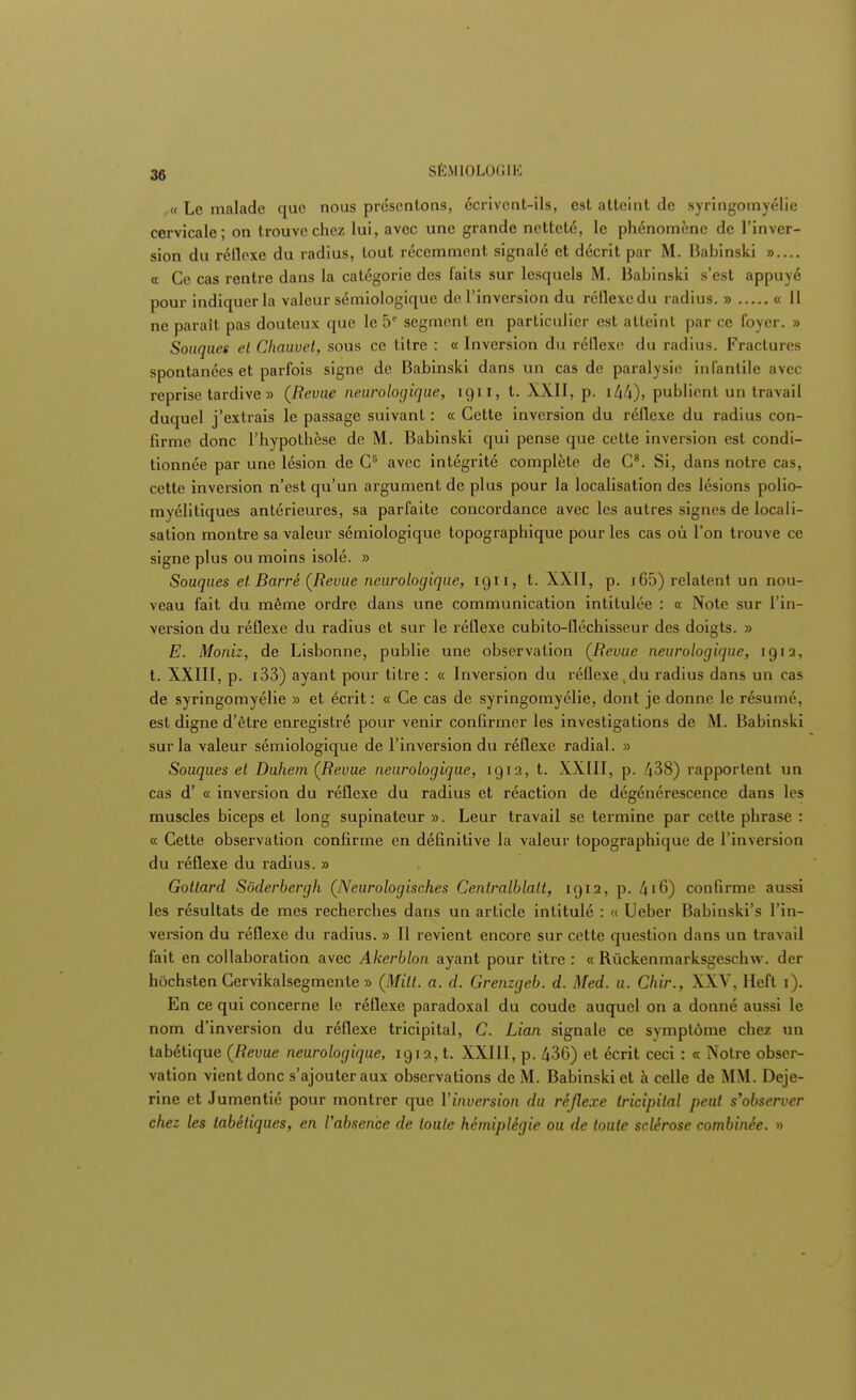 « Le malade que nous présentons, écrivent-ils, est atteint de syringomyélie cervicale* on trouve chez lui, avec une grande netteté, le phénomène de l'inver- sion du réflexe du radius, tout récemment signalé et décrit par M. Babinski ».... « Ce cas rentre dans la catégorie des faits sur lesquels M. Babinski s'est appuyé pour indiquer la valeur sémiologique de l'inversion du réflexcdu radius. » « Il ne paraît pas douteux que le 5e segment en particulier est atteint par ce foyer. » Souques et Chauvet, sous ce titre : « Inversion du réllexe du radius. Fractures spontanées et parfois signe de Babinski dans un cas de paralysie infantile avec reprise tardive » (Revue neurologique, 1911, t. XXII, p. i44), publient un travail duquel j'extrais le passage suivant : « Cette inversion du réflexe du radius con- firme donc l'hypothèse de M. Babinski qui pense que cette inversion est condi- tionnée par une lésion de CB avec intégrité complète de C8. Si, dans notre cas, cette inversion n'est qu'un argument de plus pour la localisation des lésions polio- myélitiques antérieures, sa parfaite concordance avec les autres signes de locali- sation montre sa valeur sémiologique topographique pour les cas où l'on trouve ce signe plus ou moins isolé. » Souques et Barré (Revue neurologique, 1911, t. XXII, p. 165) relatent un nou- veau fait du même ordre dans une communication intitulée : « Note sur l'in- version du réflexe du radius et sur le réflexe cubito-fléchisscur des doigts. » E. Moniz, de Lisbonne, publie une observation (Revue neurologique, 1912, t. XXIII, p. i33) ayant pour titre : « Inversion du réflexe du radius clans un cas de syringomyélie » et écrit : « Ce cas de syringomyélie, dont je donne le résumé, est digne d'être enregistré pour venir confirmer les investigations de M. Babinski sur la valeur sémiologique de l'inversion du réflexe radial. » Souques et Duhem (Revue neurologique, 1912, t. XXIII, p. 438) rapportent un cas d' « inversion du réflexe du radius et réaction de dégénérescence dans les muscles biceps et long supinateur ». Leur travail se termine par cette phrase : « Cette observation confirme en définitive la valeur topographique de l'inversion du réflexe du radius. » Gottard Sôderbergh (Neurologisch.es Centralblatt, 1912, p. 416) confirme aussi les résultats de mes recherches dans un article intitulé : « Ueber Babinski's l'in- version du réflexe du radius. » Il revient encore sur cette question dans un travail fait en collaboration avec Akerblon ayant pour titre : « Rùckenmarksgeschw. der hôchsten Cervikalsegmente » (Milt. a. d. Grenzgeb. d. Med. u. Chir., XXV, Heft 1). En ce qui concerne le réflexe paradoxal du coude auquel on a donné aussi le nom d'inversion du réflexe tricipital, C. Lian signale ce symptôme chez un tabétique (Revue neurologique, 1912, t. XXIII, p. 436) et écrit ceci : « Notre obser- vation vient donc s'ajouter aux observations de M. Babinski et à celle de MM. Deje- rine et Jumentié pour montrer que l'inversion du réflexe tricipital peut s'observer chez les tabètiques, en l'absence de toute hémiplégie ou de toute sclérose combinée. »