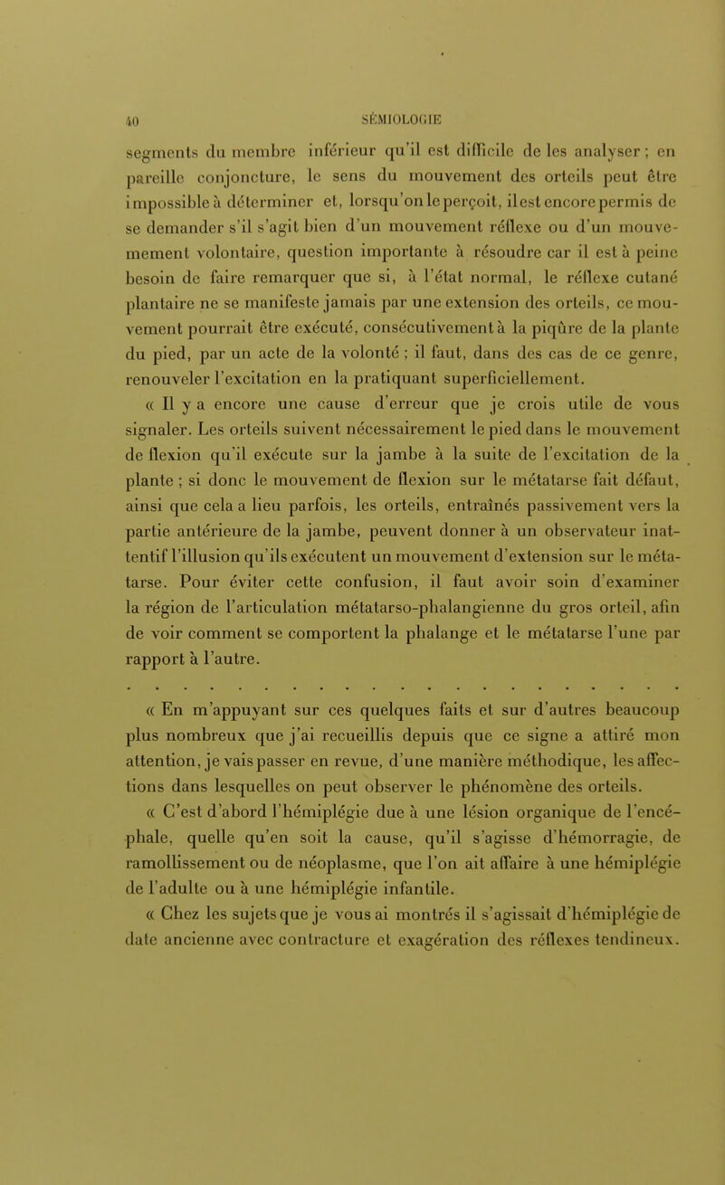 segments du membre inférieur qu'il est difficile de les analyser; en pareille conjoncture, le sens du mouvement des orteils peut être impossible à déterminer et, lorsqu'on le perçoit, ilest encore permis de se demander s'il s'agit bien d'un mouvement réflexe ou d'un mou\r mement volontaire, question importante à résoudre car il esta peine besoin de faire remarquer que si, à l'état normal, le réflexe cutané plantaire ne se manifeste jamais par une extension des orteils, ce mou- vement pourrait être exécuté, consécutivement à la piqûre de la piaule du pied, par un acte de la volonté ; il faut, dans des cas de ce genre, renouveler l'excitation en la pratiquant superficiellement. « Il y a encore une cause d'erreur que je crois utile de vous signaler. Les orteils suivent nécessairement le pied dans le mouvement de flexion qu'il exécute sur la jambe à la suite de l'excitation de la plante ; si donc le mouvement de flexion sur le métatarse fait défaut, ainsi que cela a lieu parfois, les orteils, entraînés passivement vers la partie antérieure de la jambe, peuvent donner à un observateur inat- tentif l'illusion qu'ils exécutent un mouvement d'extension sur le méta- tarse. Pour éviter cette confusion, il faut avoir soin d'examiner la région de l'articulation métatarso-phalangienne du gros orteil, afin de voir comment se comportent la phalange et le métatarse l'une par rapport à l'autre. « En m'appuyant sur ces quelques faits et sur d'autres beaucoup plus nombreux que j'ai recueillis depuis que ce signe a attiré mon attention, je vais passer en revue, d'une manière méthodique, les affec - tions dans lesquelles on peut observer le phénomène des orteils. « C'est d'abord l'hémiplégie due à une lésion organique de l'encé- phale, quelle qu'en soit la cause, qu'il s'agisse d'hémorragie, de ramollissement ou de néoplasme, que l'on ait affaire à une hémiplégie de l'adulte ou à une hémiplégie infantile. « Chez les sujets que je vous ai montrés il s'agissait d'hémiplégie de date ancienne avec contracture et exagération des réflexes tendineux.