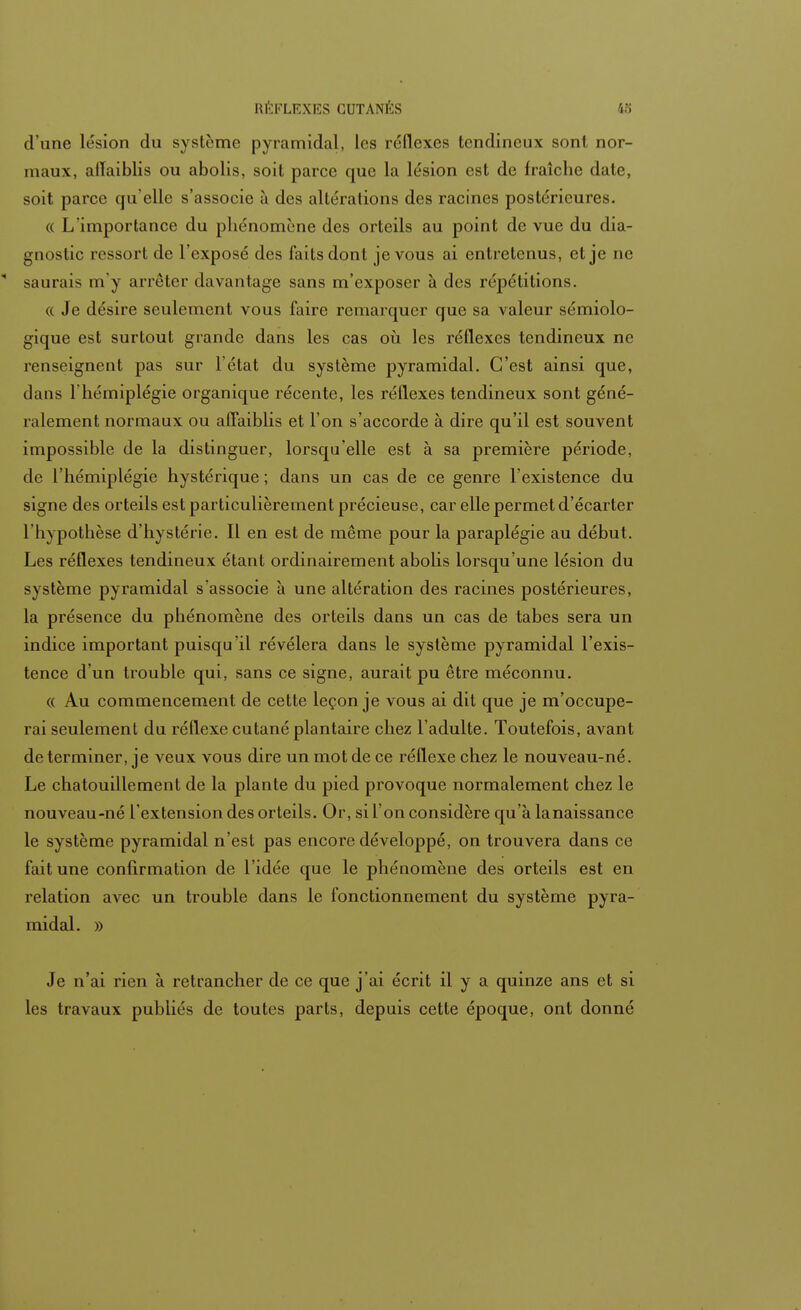 d'une lésion du système pyramidal, les réflexes tendineux sont nor- maux, altaiblis ou abolis, soit parce que la lésion est de fraîche date, soit parce qu'elle s'associe à des altérations des racines postérieures. « L'importance du phénomène des orteils au point de vue du dia- gnostic ressort de l'exposé des faits dont je vous ai entretenus, et je ne  saurais m'y arrêter davantage sans m'exposer à des répétitions. « Je désire seulement vous faire remarquer que sa valeur sémiolo- gique est surtout grande dans les cas où les réflexes tendineux ne renseignent pas sur l'état du système pyramidal. C'est ainsi que, clans l'hémiplégie organique récente, les réflexes tendineux sont géné- ralement normaux ou affaiblis et l'on s'accorde à dire qu'il est souvent impossible de la distinguer, lorsqu'elle est à sa première période, de l'hémiplégie hystérique ; dans un cas de ce genre l'existence du signe des orteils est particulièrement précieuse, car elle permet d'écarter l'hypothèse d'hystérie. Il en est de même pour la paraplégie au début. Les réflexes tendineux étant ordinairement abolis lorsqu'une lésion du système pyramidal s'associe à une altération des racines postérieures, la présence du phénomène des orteils dans un cas de tabès sera un indice important puisqu'il révélera dans le système pyramidal l'exis- tence d'un trouble qui, sans ce signe, aurait pu être méconnu. « Au commencement de cette leçon je vous ai dit que je m'occupe- rai seulement du réflexe cutané plantaire chez l'adulte. Toutefois, avant de terminer, je veux vous dire un mot de ce réflexe chez le nouveau-né. Le chatouillement de la plante du pied provoque normalement chez le nouveau-né l'extension des orteils. Or, si l'on considère qu'à la naissance le système pyramidal n'est pas encore développé, on trouvera dans ce fait une confirmation de l'idée que le phénomène des orteils est en relation avec un trouble dans le fonctionnement du système pyra- midal. » Je n'ai rien à retrancher de ce que j'ai écrit il y a quinze ans et si les travaux publiés de toutes parts, depuis cette époque, ont donné