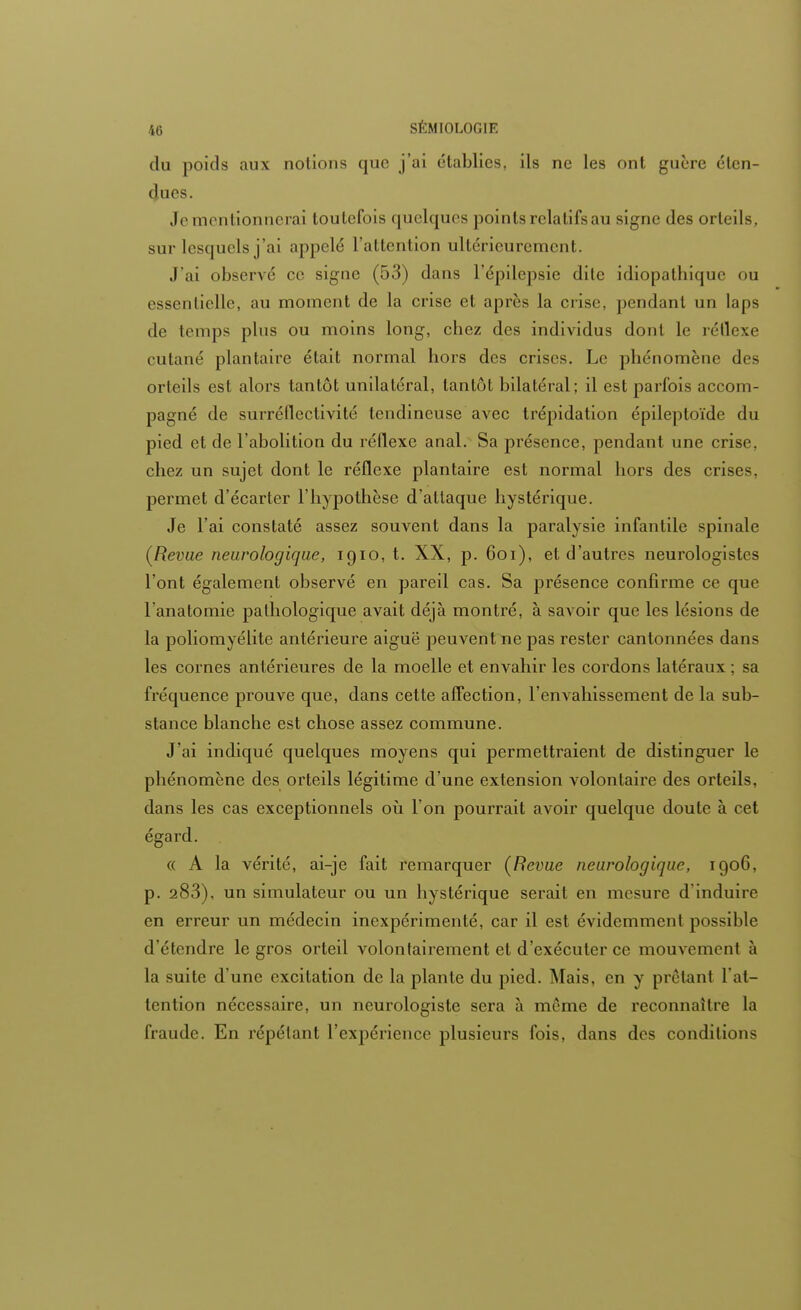 du poids aux notions que j'ai établies, ils ne les ont guère éten- dues. Je mentionnerai toutefois quelques points relatifs au signe des orteils, sur lesquels j'ai appelé l'attention ultérieurement. J'ai observé ce signe (53) dans l'épilepsie dite idiopalhique ou essentielle, au moment de la crise et après la crise, pendant un laps de temps plus ou moins long, chez des individus dont le réflexe cutané plantaire était normal hors des crises. Le phénomène des orteils est alors tantôt unilatéral, tantôt bilatéral; il est parfois accom- pagné de surréflectivité tendineuse avec trépidation épileptoïde du pied et de l'abolition du réflexe anal. Sa présence, pendant une crise, chez un sujet dont le réflexe plantaire est normal hors des crises, permet d'écarter l'hypothèse d'attaque hystérique. Je l'ai constaté assez souvent dans la paralysie infantile spinale (Revue neurologique, 1910, t. XX, p. 601), et d'autres neurologistes l'ont également observé en pareil cas. Sa présence confirme ce que l'anatomie pathologique avait déjà montré, à savoir que les lésions de la poliomyélite antérieure aiguë peuvent ne pas rester cantonnées dans les cornes antérieures de la moelle et envahir les cordons latéraux ; sa fréquence prouve que, dans cette affection, l'envahissement de la sub- stance blanche est chose assez commune. J'ai indiqué quelques moyens qui permettraient de distinguer le phénomène des orteils légitime d'une extension volontaire des orteils, dans les cas exceptionnels où l'on pourrait avoir quelque doute à cet égard. « A la vérité, ai-je fait remarquer (Revue neurologique, 1906, p. 283), un simulateur ou un hystérique serait en mesure d'induire en erreur un médecin inexpérimenté, car il est évidemment possible d'étendre le gros orteil volontairement et d'exécuter ce mouvement à la suite d'une excitation de la plante du pied. Mais, en y prêtant 1 at- tention nécessaire, un neurologiste sera à môme de reconnaître la fraude. En répétant l'expérience plusieurs fois, dans des conditions