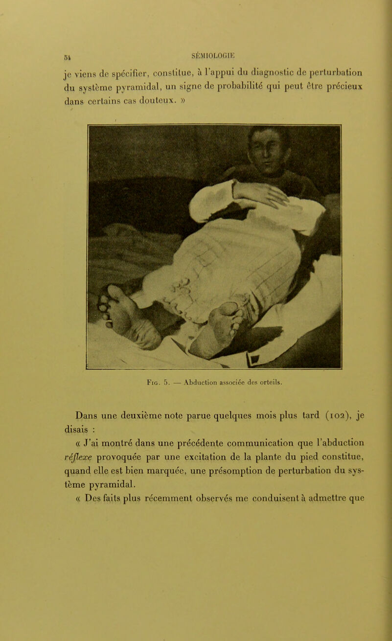 je viens de spécifier, constitue, à l'appui du diagnostic de perturbation du système pyramidal, un signe de probabilité qui peut être précieux dans certains cas douteux. » Fie 5. — Abduction associée des orteils. Dans une deuxième note parue quelques mois plus tard (102), je disais : « J'ai montré dans une précédente communication que l'abduction réflexe provoquée par une excitation de la plante du pied constitue, quand elle est bien marquée, une présomption de perturbation du sys- tème pyramidal. « Des faits plus récemment observés me conduisent à admettre que