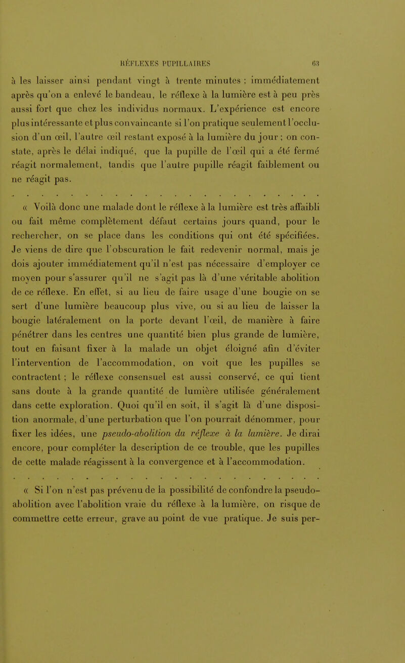 à les laisser ainsi pen(l;ml vingt à Ircnte minutes : immédiatement après qu'on a enlevé le bandeau, le réflexe à la lumière est à peu près aussi fort que chez les individus normaux. L'expérience est encore plus intéressante et plus convaincante si l'on pratique seulement l'occlu- sion d'un œil, l'autre œil restanl exposé à la lumière du jour ; on con- state, après le délai indiqué, que la pupille de l'œil qui a été fermé réagit normalement, tandis que l'autre pupille réagit faiblement ou ne réagit pas. « Voilà donc une malade dont le réllexe à la lumière est très affaibli ou fait même complètement défaut certains jours quand, pour le rechercher, on se place dans les conditions qui ont été spécifiées. Je viens de dire que l'obscuralion le fait redevenir normal, mais je dois ajouter immédiatement qu'il n'est pas nécessaire d'employer ce moyen pour s'assurer qu'il ne s'agit pas là d'une véritable abolition de ce réflexe. En effet, si au lieu de faire usage d'une bougie on se sert d'une lumière beaucoup plus vive, ou si au lieu de laisser la bougie latéralement on la porte devant l'œil, de manière à faire pénétrer dans les centres une quantité bien plus grande de lumière, tout en faisant fixer à la malade un objet éloigné afin d'éviter l'intervention de l'accommodation, on voit que les pupilles se contractent ; le réllexe consensuel est aussi conservé, ce qui tient sans doute à la grande quantité de lumière utilisée généralement dans cette exploration. Quoi qu'il en soit, il s'agit là d'une disposi- tion anormale, d'une perturbation que l'on pourrait dénommer, pour fixer les idées, une pseudo-abolilion du réflexe à la lumière. Je dirai encore, pour compléter la description de ce trouble, que les pupilles de cette malade réagissent à la convergence et à l'accommodation. « Si l'on n'est pas prévenu de la possibilité de confondre la pseudo- abolition avec l'abolition vraie du réflexe à la lumière, on risque de commettre cette erreur, grave au point de vue pratique. Je suis per-