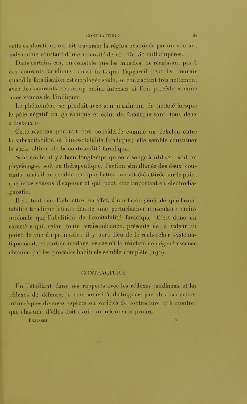 CONTHAUTURK 08 cette exploration, on fait traverser la région examinée par un courant galvanique constant d'une intensité de 10, i5, 3o milliampères. Dans certains cas. on constate que les muscles, ne réagissant pas à des courants faradiques aussi (bris que l'appareil peut les fournir quand la faradisation est employée seule, se contractent très nettement avec des courants beaucoup moins intenses si l'on procède comme nous venons de l'indiquer. Le phénomène se produit avec son maximum de netteté lorsque le pôle négatif du galvanique et celui du faradique sont tous deux « distaux ». Cette réaction pourrait être considérée comme un échelon entre la subexcitabilité et l'inexcilabilité faradique ; elle semble constituer le stade ultime de la contractilité faradique. Sans doute, il y a bien longtemps qu'on a songé à utiliser, soit en physiologie, soit en thérapeutique, l'action simultanée des deux cou- rants, mais il ne semble pas que l'attention ait été attirée sur le point que nous venons d'exposer et qui peut être important en électrodia- gnostic. Il y a tout lieu d'admettre, en effet, d'une façon générale, que l'exci- tabilité faradique latente dénote une perturbation musculaire moins profonde que l'abolition de l'excitabilité faradique. C'est donc un caractère qui, selon toute vraisemblance, présente de la valeur au point de vue du pronostic ; il y aura lieu de le rechercher systéma- tiquement, en particulier dans les cas où la réaction de dégénérescence obtenue par les procédés habituels semble complète (190). CONTRACTURE En l'étudiant dans ses rapports avec les réflexes tendineux et les réflexes de défense, je suis arrivé à distinguer par des caractères intrinsèques diverses espèces ou variétés de contracture et a montrer que chacune d'elles doit avoir un mécanisme propre.