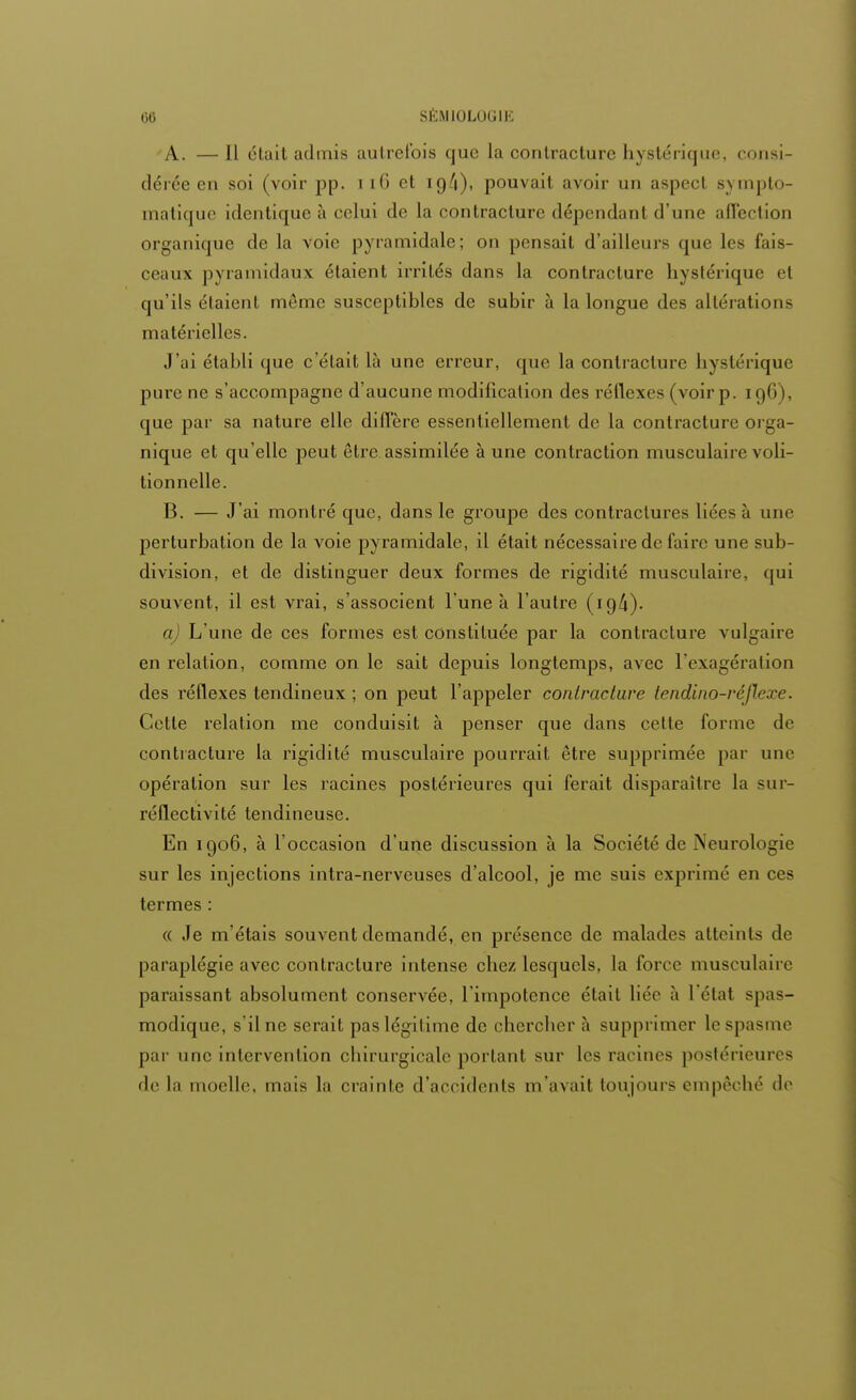 A. — Il était admis autrefois que la contracture hystérique, consi- dérée en soi (voir pp. i iG et io/i), pouvait avoir un aspect syDiplo- matique identique à celui de la contracture dépendant d'une affection organique de la voie pyramidale; on pensait d'ailleurs que les fais- ceaux pyramidaux étaient irrités dans la contracture hystérique et qu'ils étaient même susceptibles de subir à la longue des altérations matérielles. J'ai établi que c'était là une erreur, que la contracture hystérique pure ne s'accompagne d'aucune modification des réflexes (voir p. 196), que par sa nature elle diffère essentiellement de la contracture orga- nique et qu'elle peut être assimilée à une contraction musculaire voli- tionnelle. B. — J'ai montré que, dans le groupe des contractures liées à une perturbation de la voie pyramidale, il était nécessaire de faire une sub- division, et de distinguer deux formes de rigidité musculaire, qui souvent, il est vrai, s'associent l'une à l'autre (19/i). a) L'une de ces formes est constituée par la contracture vulgaire en relation, comme on le sait depuis longtemps, avec l'exagération des réflexes tendineux ; on peut l'appeler contracture tendino-réjlexe. Cette relation me conduisit à penser que dans cette forme de contracture la rigidité musculaire pourrait être supprimée par une opération sur les racines postérieures qui ferait disparaître la sur- réflectivité tendineuse. En 1906, à l'occasion d'une discussion à la Société de Neurologie sur les injections intra-nerveuses d'alcool, je me suis exprimé en ces termes : « Je m'étais souvent demandé, en présence de malades atteints de paraplégie avec contracture intense chez lesquels, la forer musculaire paraissant absolument conservée, l'impotence était liée à L'étal spas- modique, s'il ne serait pas légitime de chercher à supprimer le spasme par une intervention chirurgicale portant sur les racines postérieures de la moelle, mais la crainte d'accidents m'avait toujours empêché do