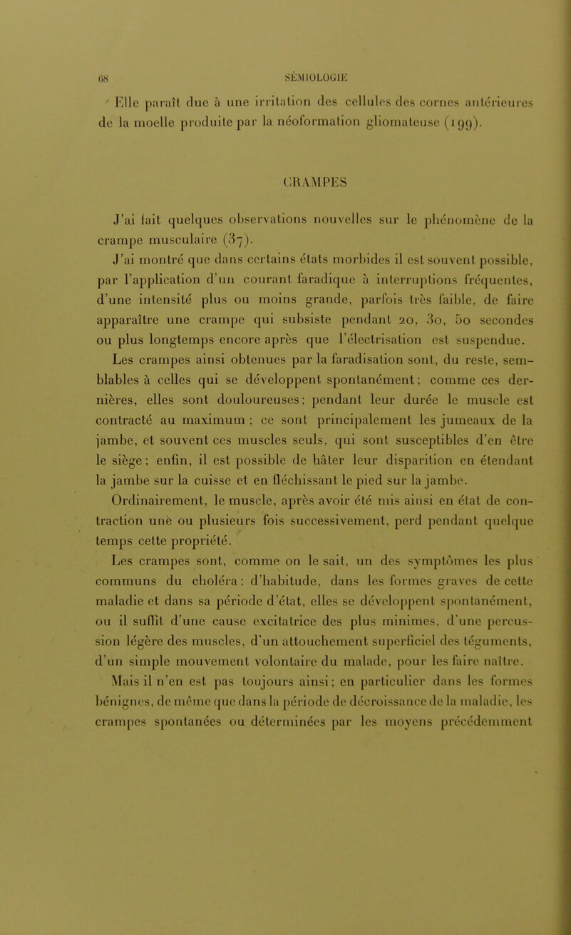 Elle paraît, due à une irritation des cellules des cornes antérieures de la moelle produite par la néoformation gliomateuse | 199). CRAMPES J'ai tait quelques observations nouvelles sur le phénomène de la crampe musculaire (37). J'ai montré que dans certains états morbides il est souvent possible, par l'application d'un courant faradique à interruptions fréquentes, d'une intensité plus ou moins grande, parfois très faible, de faire apparaître une crampe qui subsiste pendant 20, 3o, 5o secondes ou plus longtemps encore après que l'électrisation est suspendue. Les crampes ainsi obtenues par la faradisation sont, du reste, sem- blables à celles qui se développent spontanément ; comme ces der- nières, elles sont douloureuses; pendant leur durée le muscle est contracté au maximum ; ce sont principalement les jumeaux de la jambe, et souvent ces muscles seuls, qui sont susceptibles d'en être le siège; enfin, il est possible de hâter leur disparition en étendant la jambe sur la cuisse et en fléchissant le pied sur la jambe. Ordinairement, le muscle, après avoir été mis ainsi en état de con- traction une ou plusieurs fois successivement, perd pendant quelque temps cette propriété. Les crampes sont, comme on le sait, un des symptômes les plus communs du choléra: d'habitude, dans les formes graves de cette maladie et dans sa période d'état, elles se développent spontanément, ou il suflit d'une cause excitatrice des plus minimes, d'une percus- sion légère des muscles, d'un attouchement superficiel des téguments, d'un simple mouvement volontaire du malade, pour les faire naître. Mais il n'en est pas toujours ainsi; en particulier dans les formes bénignes, de même que dans la période de décroissance de la maladie, les crampes spontanées ou déterminées par les moyens précédemment