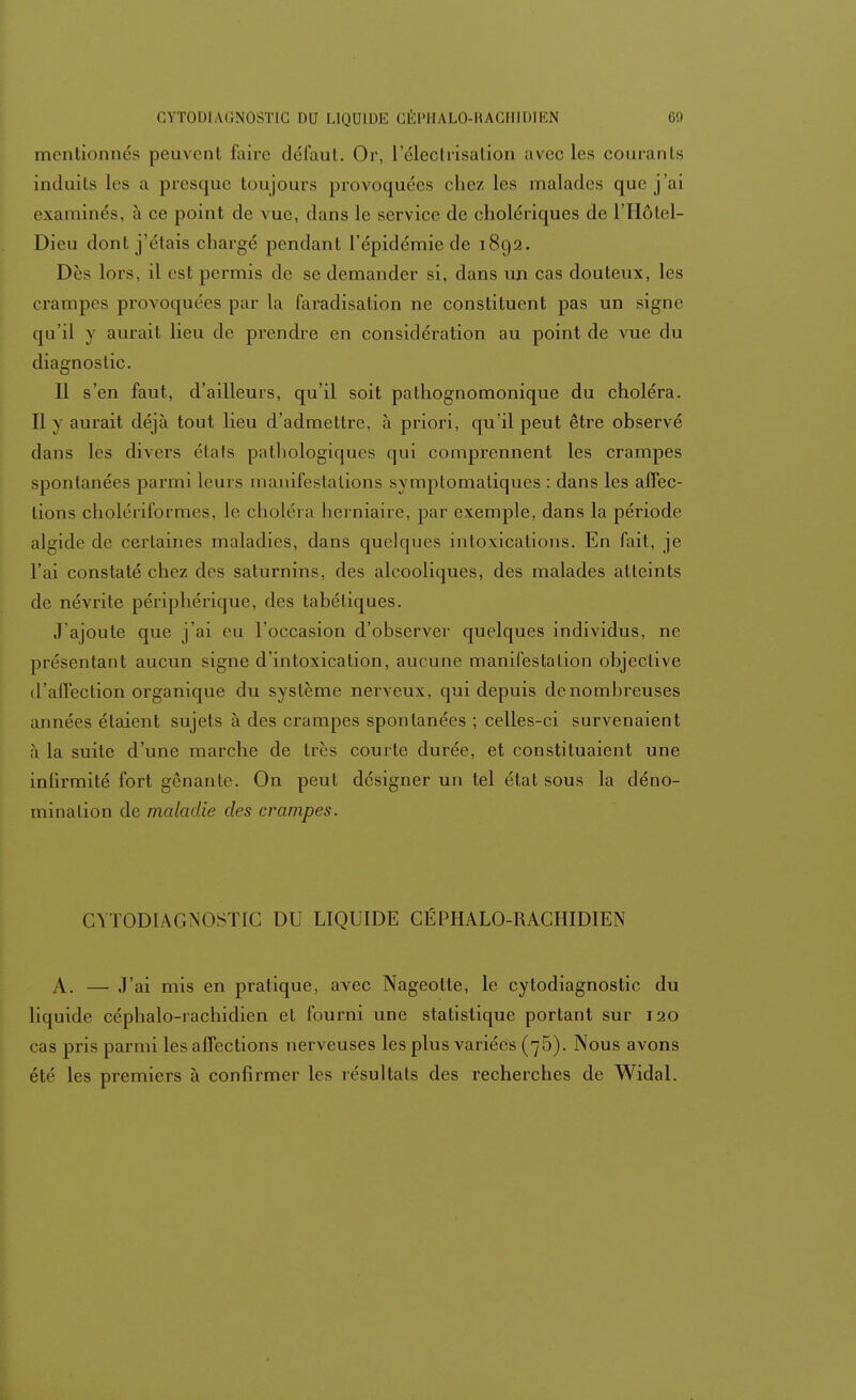 mentionnés peuvent faire défaut. Or, L'électiïsation avec les courants induits les a presque toujours provoquées chez les malades que j'ai examinés, à ce point de vue, dans le service de cholériques de l'Hôtel- Dieu dont j'étais chargé pendant l'épidémie de 1892. Dès lors, il est permis de se demander si, dans un cas douteux, les crampes provoquées par la faradisation ne constituent pas un signe qu'il y aurait lieu de prendre en considération au point de vue du diagnostic. Il s'en faut, d'ailleurs, qu'il soit pathognomonique du choléra. Il y aurait déjà tout lieu d'admettre, à priori, qu'il peut être observé dans les divers élafs pathologiques qui comprennent les crampes spontanées parmi leurs manifestations symptomatiques : dans les affec- tions cholériformes, le choléra herniaire, par exemple, dans la période algide de certaines maladies, dans quelques intoxications. En fait, je l'ai constaté chez des saturnins, des alcooliques, des malades atteints de névrite périphérique, des tabétiques. J'ajoute que j'ai eu l'occasion d'observer quelques individus, ne présentant aucun signe d'intoxication, aucune manifestation objective d'affection organique du système nerveux, qui depuis de nombreuses années étaient sujets à des crampes spontanées ; celles-ci survenaient à la suite d'une marche de très courte durée, et constituaient une infirmité fort gênante. On peut désigner un tel état sous la déno- mination de maladie des crampes. CYTODLU^OSTIC DU LIQUIDE CÉPHALO-RACHIDIEN A. — J'ai mis en pratique, avec Nageotte, le cytodiagnostic du liquide céphalo-rachidien et fourni une statistique portant sur 120 cas pris parmi les affections nerveuses les plus variées (75). Nous avons été les premiers à confirmer les résultats des recherches de Widal.