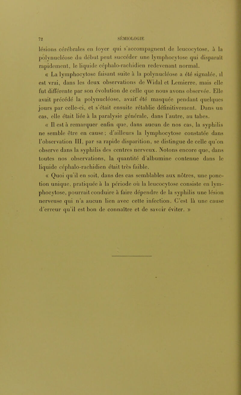 lésions cérébrales en loyer qui s'accompagnent de leucocytose, à La polynucléose du début peut succéder une lymphocytose qui disparaît rapidement, le liquide céphalo-rachidien redevenant normal. « La lymphocytose faisant suite à la polynucléose a été signalée, il est vrai, dans les deux observations de Widal et Lemierre, mais elle fut différente par son évolution de celle que nous avons observée. Elle avait précédé la polynucléose, avait' été masquée pendant quelques jours par celle-ci, et s'était ensuite rétablie définitivement. Dans un cas, elle était liée à la paralysie générale, dans l'autre, au tabès. « Il est à remarquer enfin que, dans aucun de nos cas, la syphilis ne semble être en cause; d'ailleurs la lymphocytose constatée dans l'observation III, par sa rapide disparition, se distingue de celle qu'on observe dans la syphilis des centres nerveux. Notons encore que, dans toutes nos observations, la quantité d'albumine contenue dans le liquide céphalo-rachidien était très faible. « Quoi qu'il en soit, dans des cas semblables aux nôtres, une ponc- tion unique, pratiquée à la période où la leucocytose consiste en lym- phocytose, pourrait conduire à faire dépendre de la syphilis une lésion nerveuse qui n'a aucun lien avec cette infection. C'est là une cause d'erreur qu'il est bon de connaître et de savoir éviter. »