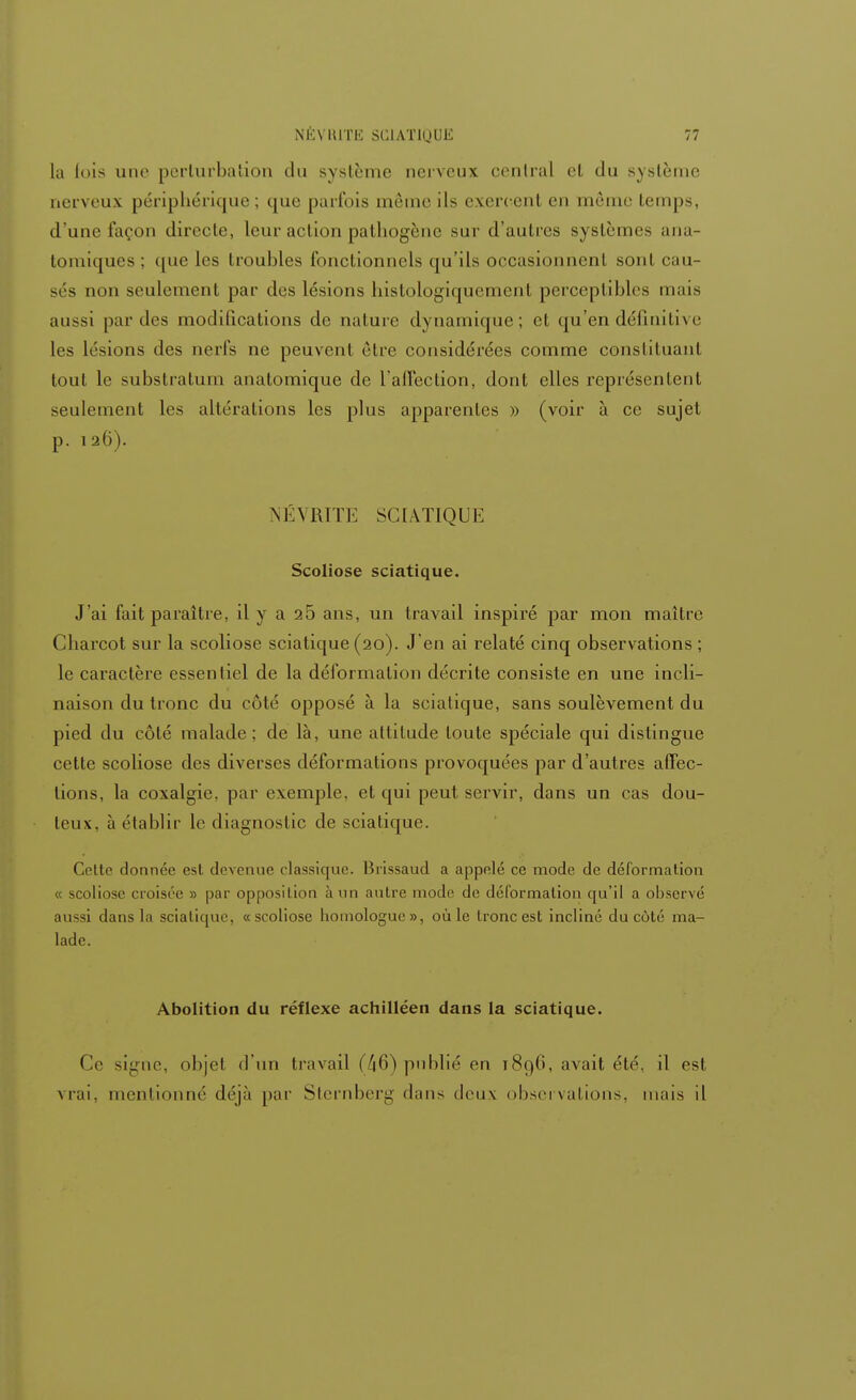 la lois une perturbation du système nerveux central el du système nerveux périphérique ; que parfois même ils exercent en même temps, d'une façon directe, leur action pathogène sur d'autres systèmes ana- tomiques ; que les troubles fonctionnels qu'ils occasionnent sont cau- sés non seulement par des lésions histologiquement perceptibles mais aussi par des modifications de nature dynamique; el qu'en définitive les lésions des nerfs ne peuvent être considérées comme constituant tout le substratum anatomique de l'affection, dont elles représentent seulement les altérations les plus apparentes » (voir à ce sujet p. 126). NÉVRITE SCIATIQUE Scoliose sciatique. J'ai fait paraître, il y a 25 ans, un travail inspiré par mon maître Cliarcot sur la scoliose sciatique (20). J'en ai relaté cinq observations ; le caractère essentiel de la déformation décrite consiste en une incli- naison du tronc du côté opposé à la sciatique, sans soulèvement du pied du côté malade; de là, une altitude toute spéciale qui distingue cette scoliose des diverses déformations provoquées par d'autres affec- tions, la coxalgie, par exemple, et qui peut servir, dans un cas dou- teux, à établir le diagnostic de sciatique. Celte donnée est devenue classique. Brissaud a appelé ce mode de déformation « scoliose croisée » par opposition à un autre mode de déformation qu'il a observé aussi dans la sciatique, «scoliose homologue», où le tronc est incliné du côté ma- lade. Abolition du réflexe achilléen dans la sciatique. Ce signe, objel d'un travail (46) publié en 1896, avait été, il est vrai, mentionné déjà par Sternberg dans deux observations, mais il