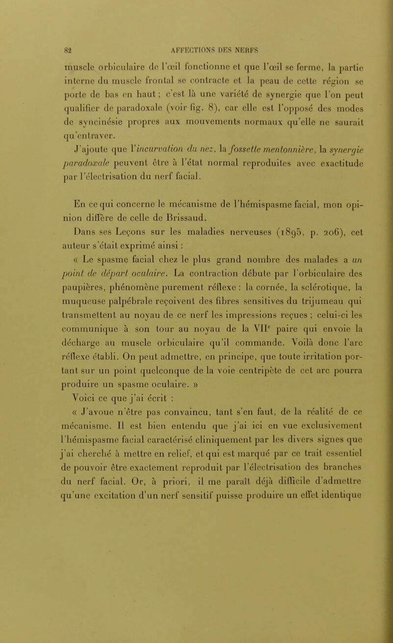 muscle orbiculaire de l'œil lbnclionne et que l'œil se ferme, la partie interne du muscle 1 roulai se contracte et la peau de cette région se porte de bas en haut ; c'est là une variété de synergie que l'on peut qualifier de paradoxale (voir fig. 8), car elle est l'opposé des modes de syncinésie propres aux mouvements normaux qu'elle ne saurait qu'entraver. J'ajoute que Y incurvation du nez, la fossette mentonnière,la synergie paradoxale peuvent être à l'état normal reproduites avec exactitude par l'électrisation du nerf facial. En ce qui concerne le mécanisme de l'hémispasme facial, mon opi- nion diffère de celle de Brissaud. Dans ses Leçons sur les maladies nerveuses (1895, p. 206), cet auteur s'était exprimé ainsi : « Le spasme facial chez le plus grand nombre des malades a un point de départ oculaire. La contraction débute par ]'orbiculaire des paupières, phénomène purement réflexe : la cornée, la sclérotique, la muqueuse palpébrale reçoivent des fibres sensitives du trijumeau qui transmettent au noyau de ce nerf les impressions reçues ; celui-ci les communique à son tour au noyau de la VIIe paire qui envoie la décharge au muscle orbiculaire qu'il commande. Voilà donc l'arc réflexe établi. On peut admettre, en principe, que toute irritation por- tant sur un point quelconque de la voie centripète de cet arc pourra produire un spasme oculaire. » Voici ce que j'ai écrit : « J'avoue n'être pas convaincu, tant s'en faut, de la réalité de ce mécanisme. Il est bien entendu que j'ai ici en vue exclusivement l'hémispasme facial caractérisé cliniquement par les divers signes que j'ai cherché à mettre en relief, et qui est marqué par ce trait essentiel de pouvoir être exactement reproduit par l'électrisation des branches du nerf facial. Or, à priori, il me parait déjà difficile d'admettre qu'une excitation d'un nerf sensilif puisse produire un effet identique