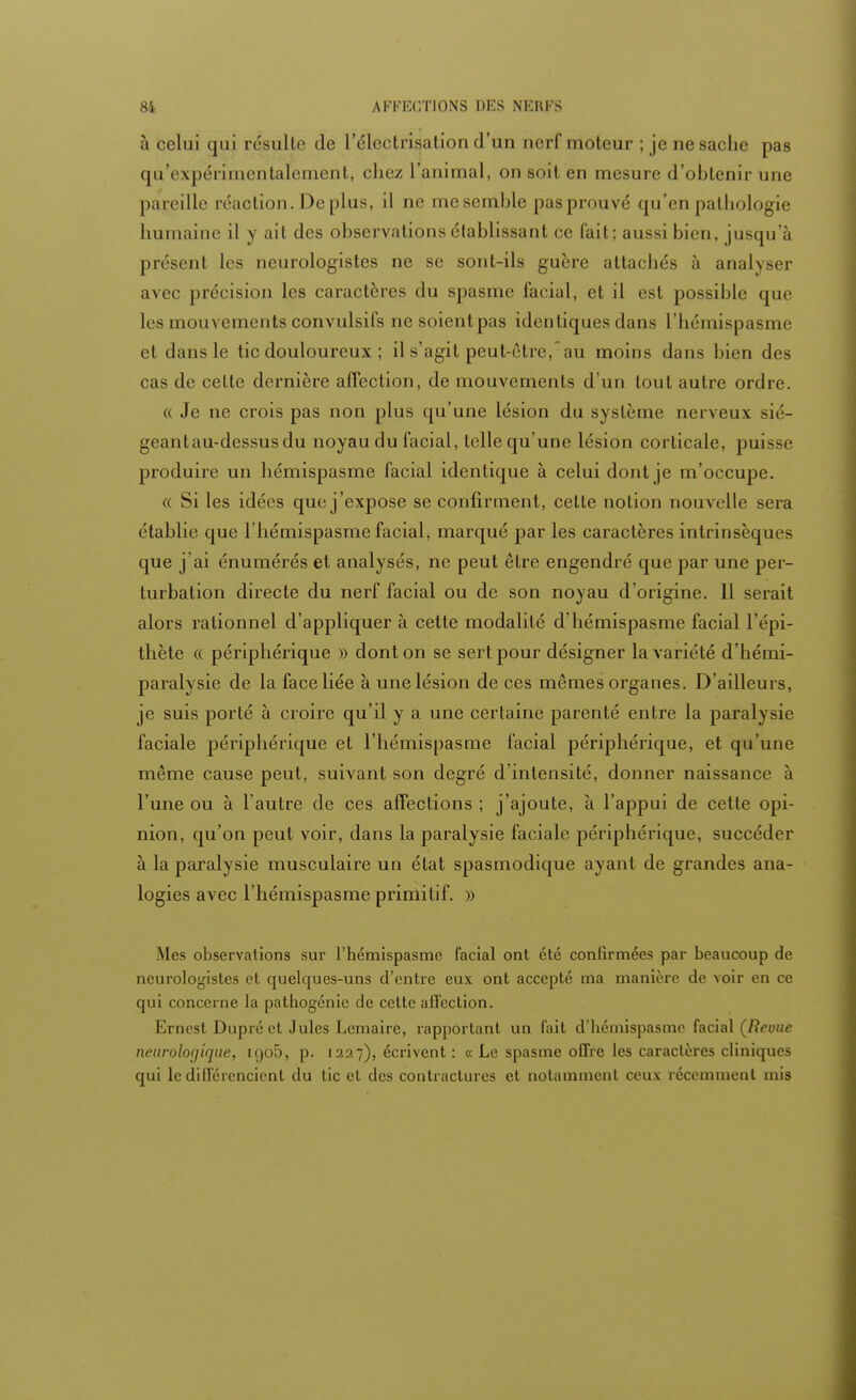 à celui qui résulte de l'électrisation d'un nerf moteur ; je ne sache pas qu'expérimentalement, chez l animal, on soil en mesure d'obtenir nue pareille réaction. De plus, il no me semble pas prouvé qu'en pathologie humaine il y ail des observations établissant ce fait; aussi bien, jusqu'à présent les neurologistes ne se sont-ils guère attachés à analyser avec précision les caractères du spasme facial, et il est possible que les mouvements convulsifs ne soient pas identiques dans l'hémispasme et dans le tic douloureux ; il s'agit peut-être, au moins dans bien des cas de celte dernière affection, de mouvements d'un tout autre ordre. « Je ne crois pas non plus qu'une lésion du système nerveux sié- geant au-dessus du noyau du facial, telle qu'une lésion corticale, puisse produire un hémispasme facial identique à celui dont je m'occupe. « Si les idées que j'expose se confirment, cette notion nouvelle sera établie que l'hémispasme facial, marqué par les caractères intrinsèque que j'ai énumérés et analysés, ne peut être engendré que par une per- turbation directe du nerf facial ou de son noyau d'origine. 11 serait alors rationnel d'appliquer à cette modalité d'hémispasme facial l'épi- thète « périphérique » dont on se sert pour désigner la variété d'hémi- paralysie de la face liée à une lésion de ces mêmes organes. D'ailleurs, je suis porté à croire qu'il y a une certaine parenté entre la paralysie faciale périphérique et l'hémispasme facial périphérique, et qu'une même cause peut, suivant son degré d'intensité, donner naissance à l'une ou à l'autre de ces affections ; j'ajoute, à l'appui de cette opi- nion, qu'on peut voir, dans la paralysie faciale périphérique, succéder à la paralysie musculaire un état spasmodique ayant de grandes ana- logies avec l'hémispasme primitif. » Mes observations sur l'hémispasme facial ont été confirmées par beaucoup de neurologistes et quelques-uns d'entre eux ont accepté ma manière de voir en ce qui concerne la pathogénie de cette affection. Ernest Dupré et Jules Lemaire, rapportant un fait d'hémispasme facial (Revue neurologique, igo5, p. 1227), écrivent : « Le spasme offre les caractères cliniques qui le différencient du tic et des contractures et notamment ceux récemment mis