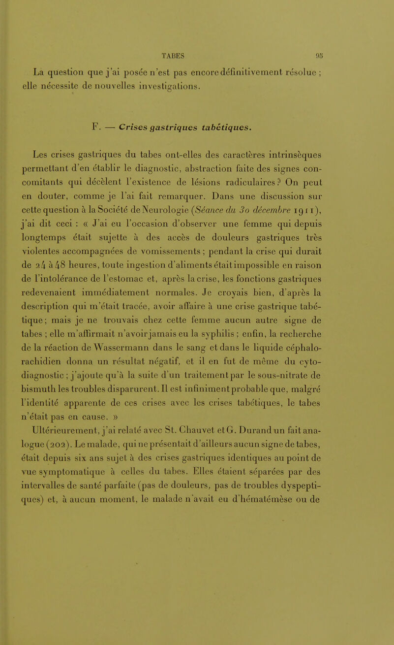 La question que j'ai posée n'est pas encore définitivement résolue; elle nécessite de nouvelles investigations. F. — Crises gastriques tabétiques. Les crises gastriques du tabès ont-elles des caractères intrinsèques permettant d'en établir le diagnostic, abstraction faite des signes con- comitants qui décèlent l'existence de lésions radiculaires ? On peut en douter, comme je l'ai fait remarquer. Dans une discussion sur cette question à la Société de Neurologie (Séance du 3o décembre 1911 ), j'ai dit ceci : « J'ai eu l'occasion d'observer une femme qui depuis longtemps était sujette à des accès de douleurs gastriques très violentes accompagnées de vomissements ; pendant la crise qui durait de 2 4 à 48 heures, toute ingestion d'aliments était impossible en raison de l'intolérance de l'estomac et, après la crise, les fonctions gastriques redevenaient immédiatement normales. Je croyais bien, d'après la description qui m'était tracée, avoir affaire à une crise gastrique tabé- tique ; mais je ne trouvais chez cette femme aucun autre signe de tabès ; elle m'affirmait n'avoir jamais eu la syphilis ; enfin, la recherche de la réaction de Wassermann dans le sang et dans le liquide céphalo- rachidien donna un résultat négatif, et il en fut de même du cyto- diagnostic ; j'ajoute qu'à la suite d'un traitement par le sous-nitrate de bismuth les troubles disparurent. Il est infiniment probable que, malgré l'identité apparente de ces crises avec les crises tabétiques, le tabès n'était pas en cause. » Ultérieurement, j'ai relaté avec St. Ghauvet et G. Durand un fait ana- logue (202). Le malade, qui ne présentait d'ailleurs aucun signe de tabès, était depuis six ans sujet à des crises gastriques identiques au point de vue symptomalique à celles du tabès. Elles étaient séparées par des intervalles de santé parfaite (pas de douleurs, pas de troubles dyspepti- ques) et, à aucun moment, le malade n'avait eu d hématémèse ou de