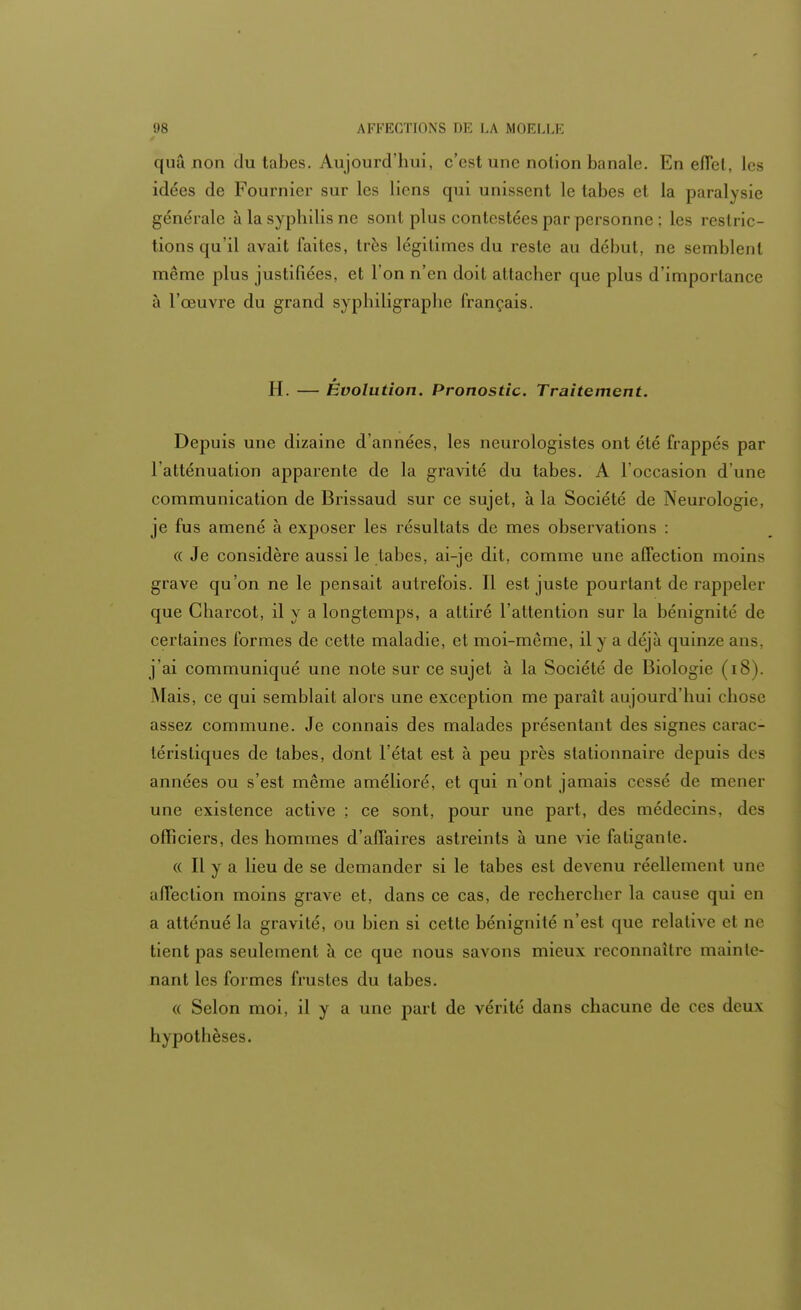 quâ non du tabès. Aujourd'hui, c'est une notion banale. En effet, les idées de Fournier sur les liens qui unissent le tabès et la paralysie générale à la syphilis ne sont plus contestées par personne ; les restric- tions qu'il avait faites, très légitimes du reste au début, ne semblent même plus justifiées, et l'on n'en doit attacher que plus d'importance à l'œuvre du grand syphiligraplie français. * H. — Evolution. Pronostic. Traitement. Depuis une dizaine d'années, les neurologistes ont été frappés par l'atténuation apparente de la gravité du tabès. A l'occasion d'une communication de Brissaud sur ce sujet, à la Société de Neurologie, je fus amené à exposer les résultats de mes observations : « Je considère aussi le tabès, ai-je dit, comme une affection moins grave qu'on ne le pensait autrefois. Il est juste pourtant de rappeler que Charcot, il y a longtemps, a attiré l'attention sur la bénignité de certaines formes de cette maladie, et moi-même, il y a déjà quinze ans, j'ai communiqué une note sur ce sujet à la Société de Biologie (18). Mais, ce qui semblait alors une exception me paraît aujourd'hui chose assez commune. Je connais des malades présentant des signes carac- téristiques de tabès, dont l'état est à peu près slationnaire depuis des années ou s'est même amélioré, et qui n'ont jamais cessé de mener une existence active ; ce sont, pour une part, des médecins, des officiers, des hommes d'affaires astreints à une vie fatiganle. « Il y a lieu de se demander si le tabès est devenu réellemcnl une affection moins grave et, dans ce cas, de rechercher la cause qui en a atténué la gravité, ou bien si cette bénignité n'est que relative et ne tient pas seulement à ce que nous savons mieux reconnaître mainte- nant les formes frustes du tabès. « Selon moi, il y a une part de vérité dans chacune de ces deux hypothèses.