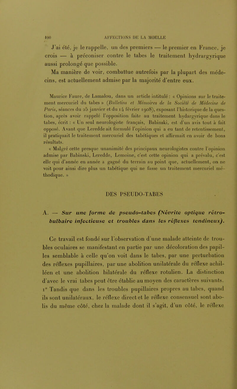 J'ai été, je le rappelle, un des premiers — le premier en France, je crois — à préconiser contre le tabès le traitement hydrargyrique aussi prolongé que possible. Ma manière de voir, combattue autrefois par la plupart des méde- cins, est actuellement admise par la majorité d'entre eux. Maurice Faure, de Lamalou, dans un article intitulé: « Opinions sur le traite- ment mercuriel du tabès » (Bulletins et Mémoires de la Société de Médecine de Paris, séances du a5 janvier et du i(\ février 1908), exposant l'historique de la ques- tion, après avoir rappelé l'opposition faite au traitement hydargyrique dans le tabès, écrit : « Un seul neurologisle français, Babinski, est d'un avis tout à fait opposé. Avant que Leredde ait formulé l'opinion qui a eu tant de retentissement, il pratiquait le traitement mercuriel des tabétiques et affirmait en avoir de bons résultats. « Malgré cette presque unanimité des principaux neurologistes contre l'opinion admise par Babinski, Leredde, Lemoine, c'est cette opinion qui a prévalu, c'est elle qui d'année en année a gagné du terrain au point que, actuellement, on ne voit pour ainsi dire plus un tabétique qui ne fasse un traitement mercuriel mé- thodique. » DES PSEUDO-TABES A. — Sur une forme de pseudo-tabes (Névrite optique rétro- bulbaire infectieuse et troubles dans les réflexes tendineux). Ce travail est fondé sur l'observation d'une malade atteinte de trou- bles oculaires se manifestant en partie par une décoloration des papil- les semblable à celle qu'on voit dans le tabès, par une perturbation des réflexes pupillaires, par une abolition unilatérale du réflexe achil- léen et une abolition bilatérale du réflexe rotulien. La distinction d'avec le vrai tabès peut être établie au moyen des caractères suivants. i° Tandis que dans les troubles pupillaires propres au tabès, quand ils sont unilatéraux, le réflexe direct et le réflexe consensuel sont abo- lis du même côté, chez la malade dont il s'agit, d'un côté, le réflexe