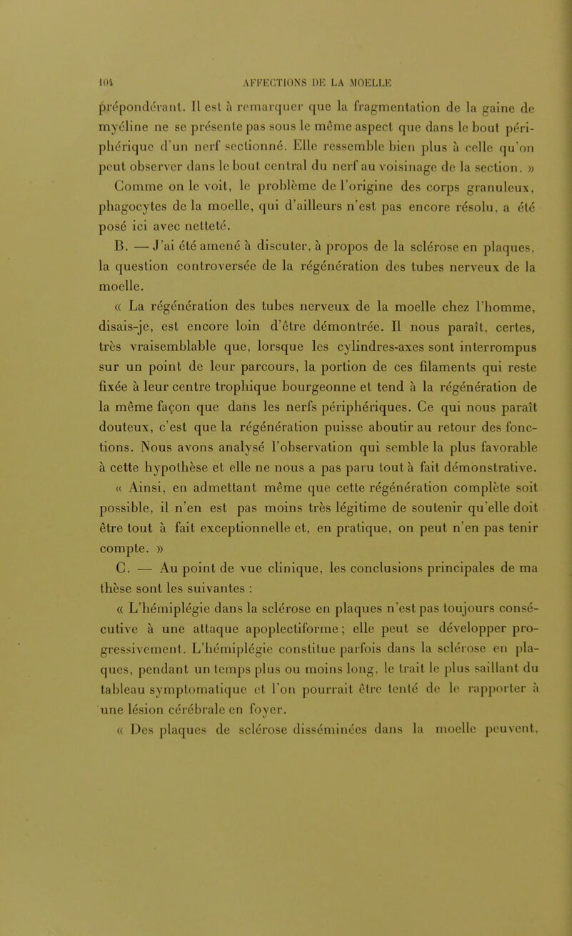 prépondérant. Il est à remarquer que la fragmentation de la gaine de myéline ne se présente pas sous le même aspect que dans le bout péri- phérique d'un nerf sectionné. Elle ressemble bien plus à celle qu'on peut observer dans le boul central du nerf au voisinage de la section. » Comme on le voit, le problème de l'origine des corps granuleux, phagocytes de la moelle, qui d'ailleurs n'est pas encore résolu, a été posé ici avec netteté. B. — J'ai été amené à discuter, à propos de la sclérose en plaques, la question controversée de la régénération des tubes nerveux de la moelle. « La régénération des tubes nerveux de la moelle chez l'homme, disais-je, est encore loin d'être démontrée. Il nous paraît, certes, très vraisemblable que, lorsque les cylindres-axes sont interrompus sur un point de leur parcours, la portion de ces filaments qui reste fixée à leur centre trophique bourgeonne et tend à la régénération de la même façon que dans les nerfs périphériques. Ce qui nous paraît douteux, c'est que la régénération puisse aboutir au retour des fonc- tions. Nous avons analysé l'observation qui semble la plus favorable à cette hypothèse et elle ne nous a pas paru tout à fait démonstrative. « Ainsi, en admettant même que cette régénération complète soit possible, il n'en est pas moins très légitime de soutenir qu'elle doit être tout à fait exceptionnelle et, en pratique, on peut n'en pas tenir compte. » C. — Au point de vue clinique, les conclusions principales de ma thèse sont les suivantes : « L'hémiplégie dans la sclérose en plaques n'est pas toujours consé- cutive à une attaque apoplecliforme ; elle peut se développer pro- gressivement. L'hémiplégie constitue parfois dans la sclérose en pla- ques, pendant un temps plus ou moins long, le trait le plus saillant du tableau symptomatique et l'on pourrait être tenté de le rapporter à une lésion cérébrale en foyer. « Des plaques de sclérose disséminées dans la moelle peuvent,