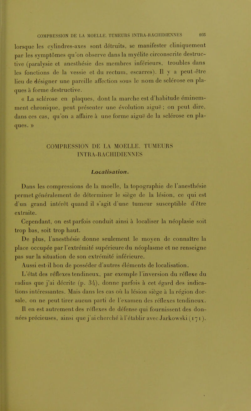 lorsque les cylindres-axes sont détruits, se manifester cliniquement par les symptômes qu'on observe dans la myélite circonscrite destruc- tive (paralysie et anestbésie des membres inférieurs, troubles dans les fonctions de la vessie et du rectum, escarres). Il y a peut-èliv lieu de désigner une pareille affection sous le nom de sclérose en pla- ques à forme destructive. « La sclérose en plaques, dont la marche est d'habitude éminem- ment chronique, peut présenter une évolution aiguë ; on peut dire, dans ces cas, qu'on a affaire à une forme aiguë de la sclérose en pla- ques. » COMPRESSION DE LA MOELLE. TUMEURS INTRÀ-RACHIDIENNES Localisa don. Dans les compressions de la moelle, la topographie de l'anesthésie permet généralement de déterminer le siège de la lésion, ce qui est d'un grand intérêt quand il s'agit d'une tumeur susceptible d'être extraite. Cependant, on est parfois conduit ainsi à localiser la néoplasie soit trop bas, soit trop haut. De plus, l'anesthésie donne seulement le moyen de connaître la place occupée par l'extrémité supérieure du néoplasme et ne renseigne pas sur la situation de son extrémité inférieure. Aussi est-il bon de posséder d'autres éléments de localisation. L'état des réflexes tendineux, par exemple l'inversion du réflexe du radius que j'ai décrite (p. Sf\), donne parfois à cet égard des indica- tions intéressantes. Mais dans les cas où la lésion siège à la région dor- sale, on ne peut tirer aucun parti de L'examen des réflexes tendineux. Il en est autrement des réflexes de défense qui fournissent des don- nées précieuses, ainsi que j'ai cherché à l'établir avec Jarkowski (171).