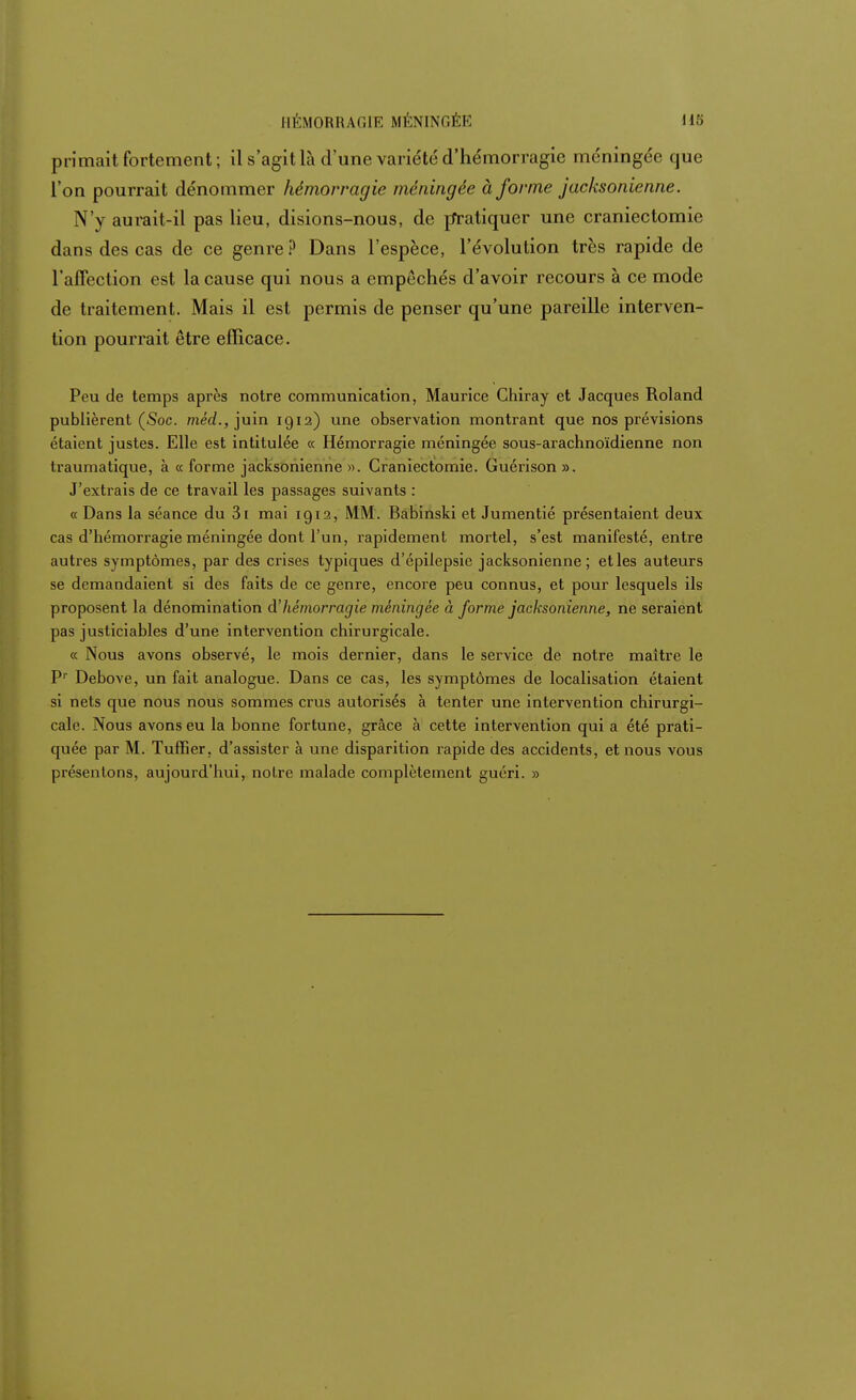 HÉMORRAGIE MÉNINGÉE primait fortement; il s'agit là d'une variété d'hémorragie méningée que l'on pourrait dénommer hémorragie méningée à forme jacksonienne. N'y aurait-il pas lieu, disions-nous, de pratiquer une craniectomie dans des cas de ce genre ? Dans l'espèce, l'évolution très rapide de l'affection est la cause qui nous a empêchés d'avoir recours à ce mode de traitement. Mais il est permis de penser qu'une pareille interven- tion pourrait être efficace. Peu de temps après notre communication, Maurice Chiray et Jacques Roland publièrent (Soc. méd., juin 1912) une observation montrant que nos prévisions étaient justes. Elle est intitulée « Hémorragie méningée sous-arachnoïdienne non traumatique, à « forme jacksonienne ». Craniectomie. Guérison ». J'extrais de ce travail les passages suivants : « Dans la séance du 3i mai 1912, MM. Babinski et Jumentié présentaient deux cas d'hémorragie méningée dont l'un, rapidement mortel, s'est manifesté, entre autres symptômes, par des crises typiques d'épilepsie jacksonienne; etles auteurs se demandaient si des faits de ce genre, encore peu connus, et pour lesquels ils proposent la dénomination d'hémorragie méningée à forme jacksonienne, ne seraient pas justiciables d'une intervention chirurgicale. « Nous avons observé, le mois dernier, dans le service de notre maître le Pr Debove, un fait analogue. Dans ce cas, les symptômes de localisation étaient si nets que nous nous sommes crus autorisés à tenter une intervention chirurgi- cale. Nous avons eu la bonne fortune, grâce à cette intervention qui a été prati- quée par M. Tuffier, d'assister à une disparition rapide des accidents, et nous vous présentons, aujourd'hui, notre malade complètement guéri. »