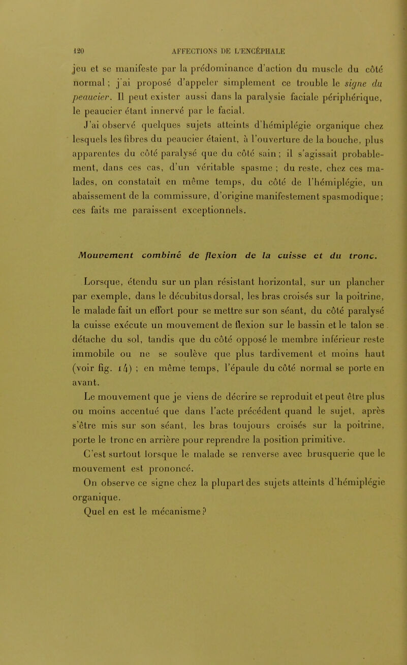 jeu et se manifeste par la prédominance d'action du muscle du cote normal ; j'ai proposé d'appeler simplement ce trouble le signe du peaucier. 11 peut exister aussi dans la paralysie faciale périphérique, le peaucier étant innervé par le facial. J'ai observé quelques sujets atteints d'hémiplégie organique chez lesquels les fibres du peaucier étaient, à l'ouverture de la bouche, plus apparentes du côté paralysé que du côté sain ; il s'agissait probable- ment, dans ces cas, d'un véritable spasme ; du reste, chez ces ma- lades, on constatait en même temps, du côté de l'hémiplégie, un abaissement de la commissure, d'origine manifestement spasmodique; ces faits me paraissent exceptionnels. Mouvement combiné de flexion de la cuisse et du tronc. Lorsque, étendu sur un plan résistant horizontal, sur un plancher par exemple, dans le décubitus dorsal, les bras croisés sur la poitrine, le malade fait un effort pour se mettre sur son séant, du côté paralysé la cuisse exécute un mouvement de flexion sur le bassin et le talon se détache du sol, tandis que du côté opposé le membre inférieur reste immobile ou ne se soulève que plus tardivement et moins haut (voir fig. ; en même temps, l'épaule du côté normal se porte en avant. Le mouvement que je viens de décrire se reproduit et peut être plus ou moins accentué que dans l'acte précédent quand le sujet, après s'être mis sur son séant, les bras toujours croisés sur la poitrine, porte le tronc en arrière pour reprendre la position primitive. C'est surtout lorsque le malade se renverse avec brusquerie que le mouvement est prononcé. On observe ce signe chez la plupart des sujets atteints d'hémiplégie organique. Quel en est le mécanisme?