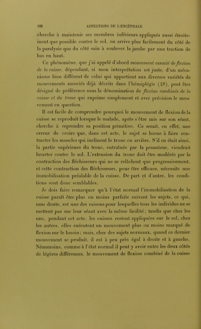 cherche à maintenir ses membres inférieurs appliqués aussi étroite- ment que possible contre le sol, on arrive plus facilement du côté de la paralysie que du côté sain à soulever la jambe par une traction de bas en haut. Ce phénomène, que j'ai appelé d'abord mouvement associé de flexion de la cuisse, dépendant, si mon interprétation est juste, d'un méca- nisme bien différent de celui qui appartient aux diverses variétés de mouvements associés déjà décrits dans l'hémiplégie (/|8), peut être désigné de préférence sous la dénomination de flexion combinée de la cuisse et du tronc qui exprime simplement et avec précision le mou- vement en question. Il est facile de comprendre pourquoi le mouvement de flexion de la cuisse se reproduit lorsque le malade, après s'être mis sur son séant, cherche à reprendre sa position primitive. Ce serait, en effet, une erreur de croire que, dans cet acte, le sujet se borne à faire con- tracter les muscles qui inclinent le tronc en arrière. S'il en était ainsi, la partie supérieure du tronc, entraînée par la pesanteur, viendrait heurter contre le sol. L'extension du tronc doit être modérée par la contraction des fléchisseurs qui ne se relâchent que progressivement, et cette contraction des fléchisseurs, pour être efficace, nécessite une immobilisation préalable de la cuisse. De part et d'autre, les condi- tions sont donc semblables. Je dois faire remarquer qu'à l'état normal l'immobilisation de la cuisse paraît être plus ou moins parfaite suivant les sujets, ce qui, sans doute, est une des raisons pour lesquelles tous les individus ne se mettent pas sur leur séant avec la même facilité; tandis que chez les uns, pendant cet acte, les cuisses restent appliquées sur le sol, chez les autres, elles exécutent un mouvement plus ou moins marqué de flexion sur le bassin ; mais, chez des sujets normaux, quand ce dernier mouvement se produit, il est à peu près égal à droite et à gauche. Néanmoins, comme à l'état normal il peut y avoir entre les deux côtés de légères différences, le mouvement de flexion combiné de la cuisse