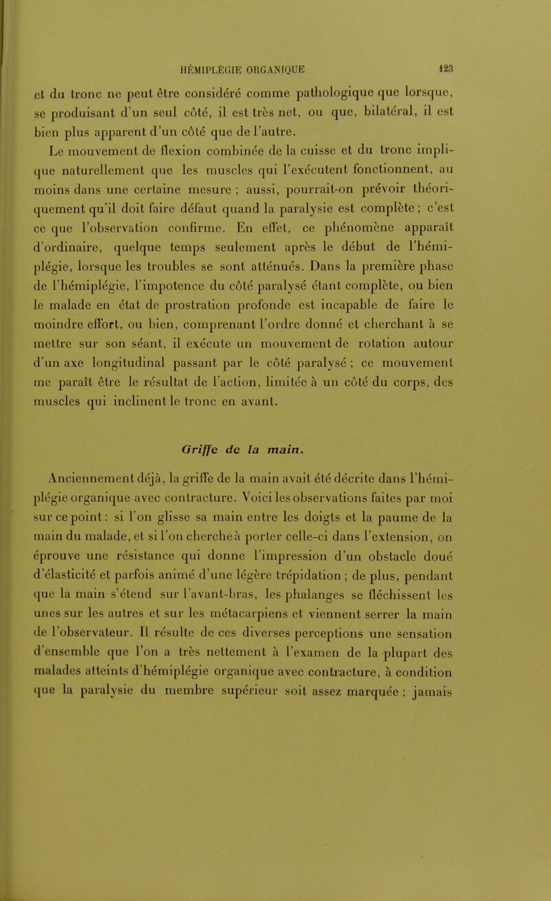 et du tronc ne peut être considéré comme pathologique que lorsque, se produisant d'un seul côté, il est très net, ou que, bilatéral, il est bien plus apparent d'un côté que de l'autre. Le mouvement de flexion combinée de la cuisse et du tronc impli- que naturellement que les muscles qui l'exécutent fonctionnent, au moins dans une certaine mesure ; aussi, pourrait-on prévoir théori- quement qu'il doit faire défaut quand la paralysie est complète ; c'est ce que l'observation confirme. En effet, ce phénomène apparaît d ordinaire, quelque temps seulement après le début de l'hémi- plégie, lorsque les troubles se sont atténués. Dans la première phase de l'hémiplégie, l'impotence du côté paralysé étant complète, ou bien le malade en état de prostration profonde est incapable de faire le moindre effort, ou bien, comprenant l'ordre donné et cherchant à se mettre sur son séant, il exécute un mouvement de rotation autour d'un axe longitudinal passant par le côté paralysé ; ce mouvement me paraît être le résultat de l'action, limitée à un côté du corps, des muscles qui inclinent le tronc en avant. Griffe de la main. Anciennement déjà, la griffe de la main avait été décrite dans l'hémi- plégie organique avec contracture. Voici les observations faites par moi sur ce point: si l'on glisse sa main entre les doigts et la paume de la main du malade, et si l'on cherche à porter celle-ci dans l'extension, on éprouve une résistance qui donne l'impression d'un obstacle doué d'élasticité et parfois animé d'une légère trépidation ; de plus, pendant que la main s'étend sur l'avant-bras, les phalanges se fléchissent les unes sur les autres et sur les métacarpiens et viennent serrer la main de l'observateur. Il résulte de ces diverses perceptions une sensation d'ensemble que l'on a très nettement à l'examen de la plupart des malades atteints d'hémiplégie organique avec contracture, à condition que la paralysie du membre supérieur soit assez marquée ; jamais