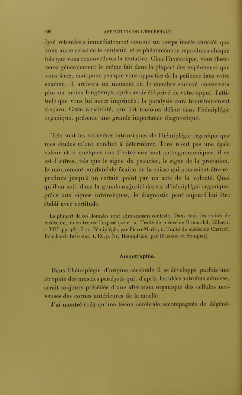 hjrsé retombera immédiatement comme un corps inerte aussitôt que vous aurez cessé de le soutenir, et ce phénomène se reproduira chaque fois que vous renouvellerez la tentative. Chez l'hystérique, vous obser- verez généralement le même fait dans la plupart des expériences que vous ferez, mais pour peu que vous apportiez de la patience dans votre examen, il arrivera un moment où le membre soulevé conservera plus ou moins longtemps, après avoir été privé de votre appui, l'atti- tude que vous lui aurez imprimée; la paralysie aura transitoirement disparu. Cette variabilité, qui fait toujours défaut dans l'hémiplégie organique, présente une grande importance diagnostique. Tels sont les caractères intrinsèques de l'hémiplégie organique que mes études m'ont conduit à déterminer. Tous n'ont pas une égale valeur et si quelques-uns d'entre eux sont pathognomoniques, il en est d'autres, tels que le signe du peaucier, le signe de la pronation, le mouvement combiné de flexion de la cuisse qui pourraient être re- produits jusqu'à un certain point par un acte de la volonté. Quoi qu'il en soit, dans la grande majorité des cas d'hémiplégie organique, grâce aux signes intrinsèques, le diagnostic peut aujourd'hui être établi avec certitude. La plupart de ces données sont admises sans conteste. Dans tous les traités de médecine, on en trouve l'exposé (voir : a. Traité de médecine Brouardel, Gilbert, t. VIII, pp. 487, 5io. Hémiplégie, par Pierre Marie; b. Traité de médecine Charcot, Bouchard, Brissaud, t. IX, p. 5i. Hémiplégie, par Brissaud et Souques). Amyotrophie. Dans l'hémiplégie d'origine cérébrale il se développe parfois une atrophie des muscles paralysés qui, d'après les idées autrefois admises, serait toujours précédée d'une altération organique des cellules ner- veuses des cornes antérieures de la moelle. J'ai montré (i/i) qu'une lésion cérébrale accompagnée de dégéné-