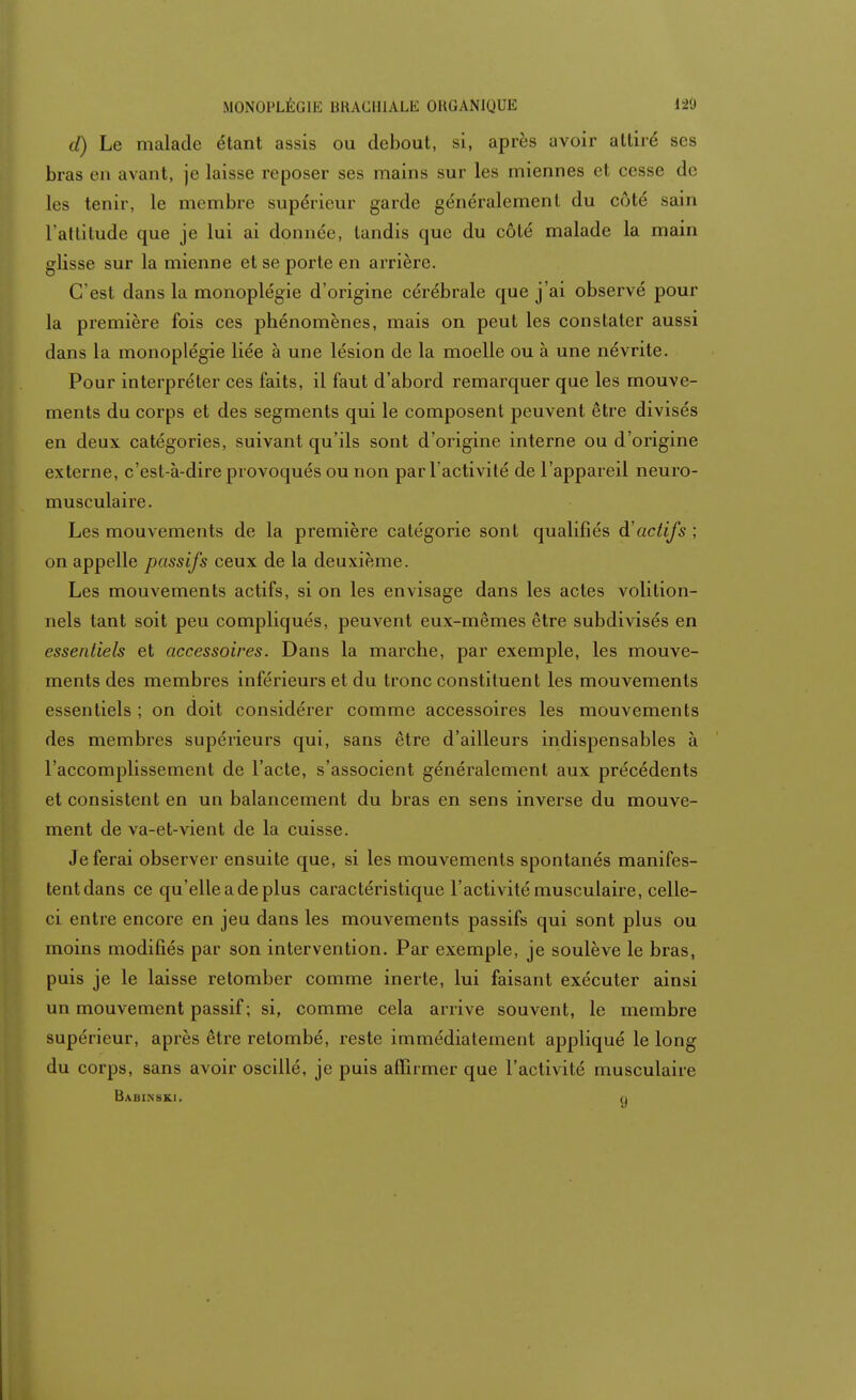 MONOPLÊGIE BRACHIALE ORGANIQUE 12'J d) Le malade étant assis ou debout, si, après avoir attiré ses bras en avant, je laisse reposer ses mains sur les miennes et cesse do les tenir, le membre supérieur garde généralement du côté sain l'attitude que je lui ai donnée, tandis que du côté malade la main glisse sur la mienne et se porte en arrière. C'est dans la monoplégie d'origine cérébrale que j'ai observé pour la première fois ces phénomènes, mais on peut les constater aussi dans la monoplégie liée à une lésion de la moelle ou à une névrite. Pour interpréter ces faits, il faut d'abord remarquer que les mouve- ments du corps et des segments qui le composent peuvent être divisés en deux catégories, suivant qu'ils sont d'origine interne ou d'origine externe, c'est-à-dire provoqués ou non par l'activité de l'appareil neuro- musculaire. Les mouvements de la première catégorie sont qualifiés à'actifs ; on appelle passifs ceux de la deuxième. Les mouvements actifs, si on les envisage dans les actes volition- nels tant soit peu compliqués, peuvent eux-mêmes être subdivisés en essentiels et accessoires. Dans la marche, par exemple, les mouve- ments des membres inférieurs et du tronc constituent les mouvements essentiels ; on doit considérer comme accessoires les mouvements des membres supérieurs qui, sans être d'ailleurs indispensables à l'accomplissement de l'acte, s'associent généralement aux précédents et consistent en un balancement du bras en sens inverse du mouve- ment de va-et-vient de la cuisse. Je ferai observer ensuite que, si les mouvements spontanés manifes- tent dans ce qu'elle a de plus caractéristique l'activité musculaire, celle- ci entre encore en jeu dans les mouvements passifs qui sont plus ou moins modifiés par son intervention. Par exemple, je soulève le bras, puis je le laisse retomber comme inerte, lui faisant exécuter ainsi un mouvement passif; si, comme cela arrive souvent, le membre supérieur, après être retombé, reste immédiatement appliqué le long du corps, sans avoir oscillé, je puis affirmer que l'activité musculaire Babinski. n