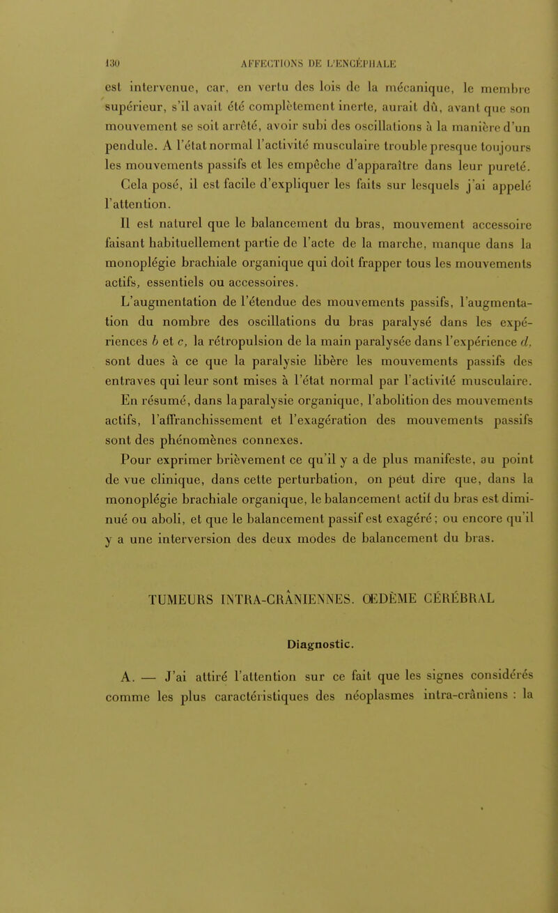 est intervenue, car, en vertu des lois de La mécanique, le membre supérieur, s'il avait été complètement inerte, aurait dû, avant que son mouvement se soit arrêté, avoir subi des oscillations à la manière d'un pendule. A l'état normal l'activité musculaire trouble presque toujours les mouvements passifs et les empêche d'apparaître dans leur pureté. Cela posé, il est facile d'expliquer les faits sur lesquels j'ai appelé l'attention. Il est naturel que le balancement du bras, mouvement accessoire faisant habituellement partie de l'acte de la marche, manque dans La monoplégie brachiale organique qui doit frapper tous les mouvements actifs, essentiels ou accessoires. L'augmentation de l'étendue des mouvements passifs, l'augmenta- tion du nombre des oscillations du bras paralysé dans les expé- riences 6 et c, la rétropulsion de la main paralysée dans l'expérience d, sont dues à ce que la paralysie libère les mouvements passifs des entraves qui leur sont mises à l'état normal par l'activité musculaire. En résumé, dans la paralysie organique, l'abolition des mouvements actifs, l'affranchissement et l'exagération des mouvements passifs sont des phénomènes connexes. Pour exprimer brièvement ce qu'il y a de plus manifeste, au point de vue clinique, dans cette perturbation, on peut dire que, dans la monoplégie brachiale organique, le balancement actif du bras est dimi- nué ou aboli, et que le balancement passif est exagéré ; ou encore qu il y a une interversion des deux modes de balancement du bras. TUMEURS INTRA-CRANIENNES. OEDÈME CÉRÉBRAL Diagnostic. A. — J'ai attiré l'attention sur ce fait que les signes considérés comme les plus caractéristiques des néoplasmes intra-crâniens : la