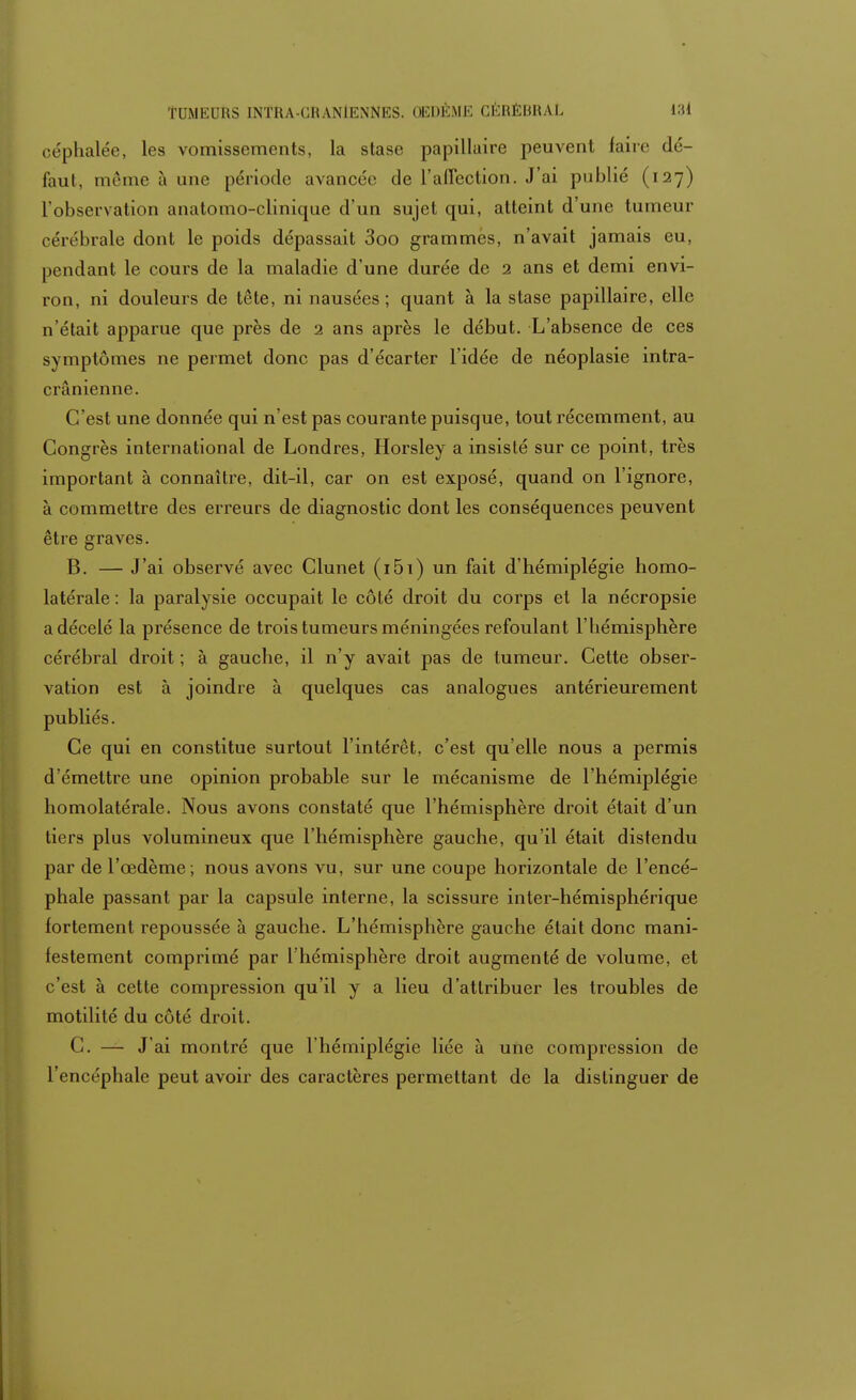 céphalée, les vomissements, la stase papillaire peuvent faire dé- faut, même à une période avancée de l'affection. J'ai publié (127) l'observation anatomo-clinique d'un sujet qui, atteint d'une tumeur cérébrale dont le poids dépassait 3oo grammes, n'avait jamais eu, pendant le cours de la maladie d'une durée de 2 ans et demi envi- ron, ni douleurs de tête, ni nausées; quant à la stase papillaire, elle n'était apparue que près de 2 ans après le début. L'absence de ces symptômes ne permet donc pas d'écarter l'idée de néoplasie intra- c rànienne. C'est une donnée qui n'est pas courante puisque, tout récemment, au Congrès international de Londres, Horsley a insisté sur ce point, très important à connaître, dit-il, car on est exposé, quand on l'ignore, à commettre des erreurs de diagnostic dont les conséquences peuvent être graves. B. — J'ai observé avec Clunet (i5i) un fait d'hémiplégie homo- latérale : la paralysie occupait le côté droit du corps et la nécropsie a décelé la présence de trois tumeurs méningées refoulant l'hémisphère cérébral droit ; à gauche, il n'y avait pas de tumeur. Cette obser- vation est à joindre à quelques cas analogues antérieurement publiés. Ce qui en constitue surtout l'intérêt, c'est qu'elle nous a permis d'émettre une opinion probable sur le mécanisme de l'hémiplégie homolatérale. Nous avons constaté que l'hémisphère droit était d'un tiers plus volumineux que l'hémisphère gauche, qu'il était distendu par de l'œdème; nous avons vu, sur une coupe horizontale de l'encé- phale passant par la capsule interne, la scissure inter-hémisphérique fortement repoussée à gauche. L'hémisphère gauche était donc mani- festement comprimé par l'hémisphère droit augmenté de volume, et c'est à cette compression qu'il y a lieu d'attribuer les troubles de motilité du côté droit. C. — J'ai montré que l'hémiplégie liée à une compression de l'encéphale peut avoir des caractères permettant de la distinguer de