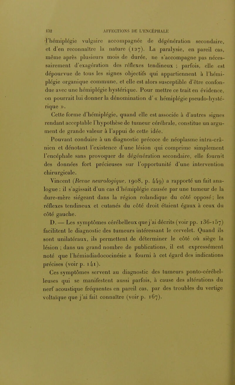 l'hémiplégie vulgaire accompagnée de dégénération secondaire, et d'en reconnaître la nature (127). La paralysie, en pareil cas, même après plusieurs mois de durée, ne s'accompagne pas néces- sairement d'exagération des réflexes tendineux ; parfois, elle est dépourvue de tous les signes objectifs qui appartiennent à L'hémi- plégie organique commune, et elle est alors susceptible d'être confon- due ;i\ec une hémiplégie hystérique. Pour mettre ce trait en évidence, on pourrait lui donner la dénomination d'« hémiplégie pseudo-li\sté- rique ». Cette forme d'hémiplégie, quand elle est associée à d'autres signes rendant acceptable l'hypothèse de tumeur cérébrale, constitue un argu- ment de grande valeur à l'appui de cette idée. Pouvant conduire à un diagnostic précoce de néoplasme inlra-crâ- nien et dénotant l'existence d'une lésion qui comprime simplement l'encéphale sans provoquer de dégénération secondaire, elle fournit des données fort précieuses sur l'opportunité d'une intervention chirurgicale. Vincent (Revue neurologique, 1908, p. 4^9) a rapporté un fait ana- logue : il s'agissait d'un cas d'hémiplégie causée par une tumeur de la dure-mère siégeant dans la région rolandique du côté opposé ; les réflexes tendineux et cutanés du côté droit étaient égaux à ceux du côté gauche. D.— Les symptômes cérébelleux que j'ai décrits (voir pp. 136-167) facilitent le diagnostic des tumeurs intéressant le cervelet. Quand ils sont unilatéraux, ils permettent de déterminer le côté où siège la lésion ; dans un grand nombre de publications, il est expressément noté que l'hémiadiadococinésie a fourni à cet égard des indications précises (voir p. 141 )- Ces symptômes servent au diagnostic des tumeurs ponlo-cérébel- leuses qui se manifestent aussi parfois, à cause des altérations du nerf acoustique fréquentes en pareil cas, par des troubles du vertige voltaïque que j'ai fait connaître (voir p. 167).