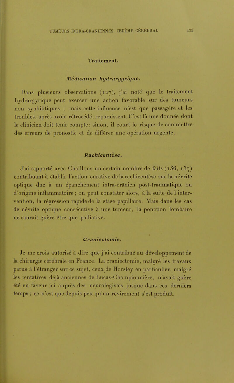 Traitement. Médication hydrargyrique. Dans plusieurs observations (127), j'ai noté que le traitement hydrargyrique peut exercer une action favorable sur des tumeurs non syphilitiques ; mais cette influence n'est que passagère et les troubles, après avoir rétrocédé, reparaissent. C'est là une donnée dont le clinicien doit tenir compte; sinon, il court le risque de commettre des erreurs de pronostic et de différer une opération urgente. Rachicentbse. J'ai rapporté avec Chaillous un certain nombre de faits (136, 187) contribuant à établir l'action curative de la rachicentèse sur la névrite optique due à un épanchement intra-crânien post-traumatique ou d'origine inflammatoire ; on peut constater alors, à la suite de l'inter- vention, la régression rapide de la stase papillaire. Mais dans les cas de névrite optique consécutive à une tumeur, la ponction lombaire ne saurait guère être que palliative. | Craniectomie. Je me crois autorisé à dire que j'ai contribué au développement de la chirurgie cérébrale en France. La craniectomie, malgré les travaux parus à l'étranger sur ce sujet, ceux de Horsley en particulier, malgré les tentatives déjà anciennes de Lucas-Championnière, n'avait guère été en faveur ici auprès des neurologistes jusque dans ces derniers temps ; ce n'est que depuis peu qu'un revirement s'est produit.