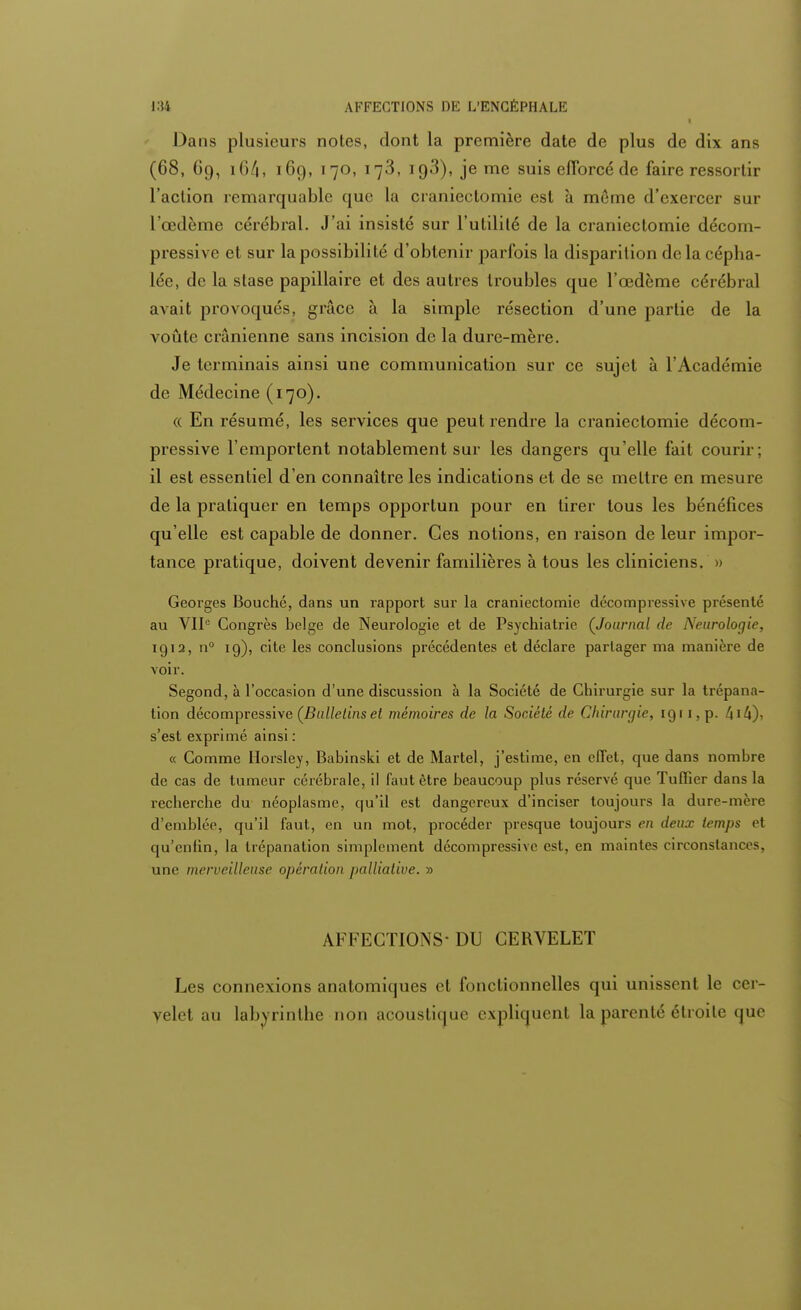 Dans plusieurs notes, dont la première date de plus de dix ans (68, Oo, i64i 169, 170, 173, io3), jeme suis efforcé de faire ressortir l'action remarquable que la cranieclomie est à même d'exercer sur l'œdème cérébral. J'ai insisté sur l'utilité de la cranieclomie décom- pressive et sur la possibilité d'obtenir parfois la disparition de la cépha- lée, de la stase papillaire et des autres troubles que l'œdème cérébral avait provoqués, grâce à la simple résection d'une partie de la voûte crânienne sans incision de la dure-mère. Je terminais ainsi une communication sur ce sujet à l'Académie de Médecine (170). « En résumé, les services que peut rendre la craniectomie décom- pressive l'emportent notablement sur les dangers qu'elle fait courir; il est essentiel d'en connaître les indications et de se mettre en mesure de la pratiquer en temps opportun pour en tirer tous les bénéfices qu'elle est capable de donner. Ces notions, en raison de leur impor- tance pratique, doivent devenir familières à tous les cliniciens. » Georges Bouché, dans un rapport sur la craniectomie décompressive présenté au VIIe Congrès belge de Neurologie et de Psychiatrie (Journal de Neurologie, 1912, n° 19), cite les conclusions précédentes et déclare partager ma manière de voir. Segond, à l'occasion d'une discussion à la Société de Chirurgie sur la trépana- tion décompressive (Bulletins et mémoires de la Société de Chirurgie, 1911, p. 414), s'est exprimé ainsi: « Comme iïorsley, Babinski et de Martel, j'estime, en effet, que dans nombre de cas de tumeur cérébrale, il faut être beaucoup plus réservé que Tuffier dans la recherche du néoplasme, qu'il est dangereux d'inciser toujours la dure-mère d'emblée, qu'il faut, en un mot, procéder presque toujours en deux temps et qu'enfin, la trépanation simplement décompressive est, en maintes circonstances, une merveilleuse opération palliative. » AFFECTIONS- DU CERVELET Les connexions anatomiques cl fonctionnelles qui unissent le ccr- yelei au labyrinthe non acoustique explicjuenl la parenté étroite <jue