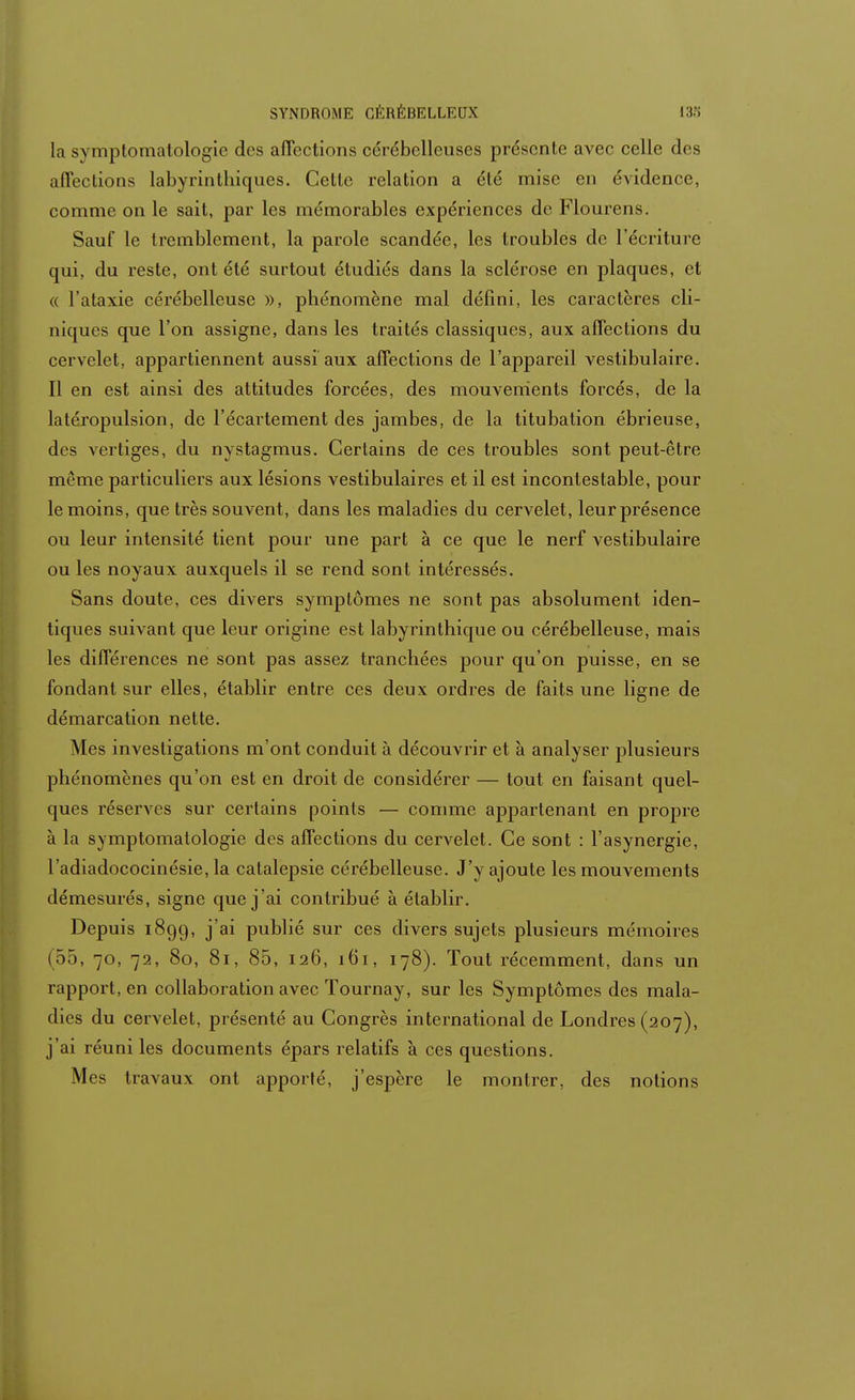 la symptomatologie des affections cérébelleuses présente avec celle des affections labyrinthiques. Cette relation a été mise en évidence, comme on le sait, par les mémorables expériences de Flourens. Sauf le tremblement, la parole scandée, les troubles de l'écriture qui, du reste, ont été surtout étudiés dans la sclérose en plaques, et « l'ataxie cérébelleuse », phénomène mal défini, les caractères cli- niques que l'on assigne, dans les traités classiques, aux affections du cervelet, appartiennent aussi aux affections de l'appareil vestibulaire. Il en est ainsi des attitudes forcées, des mouvements forcés, de la latéropulsion, de l'écartement des jambes, de la titubation ébrieuse, des vertiges, du nystagmus. Certains de ces troubles sont peut-être même particuliers aux lésions vestibulaires et il est incontestable, pour le moins, que très souvent, dans les maladies du cervelet, leurprésence ou leur intensité tient pour une part à ce que le nerf vestibulaire ou les noyaux auxquels il se rend sont intéressés. Sans doute, ces divers symptômes ne sont pas absolument iden- tiques suivant que leur origine est labyrinthique ou cérébelleuse, mais les différences ne sont pas assez tranchées pour qu'on puisse, en se fondant sur elles, établir entre ces deux ordres de faits une ligne de démarcation nette. Mes investigations m'ont conduit à découvrir et à analyser plusieurs phénomènes qu'on est en droit de considérer — tout en faisant quel- ques réserves sur certains points — comme appartenant en propre à la symptomatologie des affections du cervelet. Ce sont : l'asynergie, l'adiadococinésie, la catalepsie cérébelleuse. J'y ajoute les mouvements démesurés, signe que j'ai contribué à établir. Depuis 1899, j'ai publié sur ces divers sujets plusieurs mémoires (55, 70, 72, 80, 81, 85, 126, 161, 178). Tout récemment, dans un rapport, en collaboration avec Tournay, sur les Symptômes des mala- dies du cervelet, présenté au Congrès international de Londres (207), j'ai réuni les documents épars relatifs à ces questions. Mes travaux ont apporté, j'espère le montrer, des notions