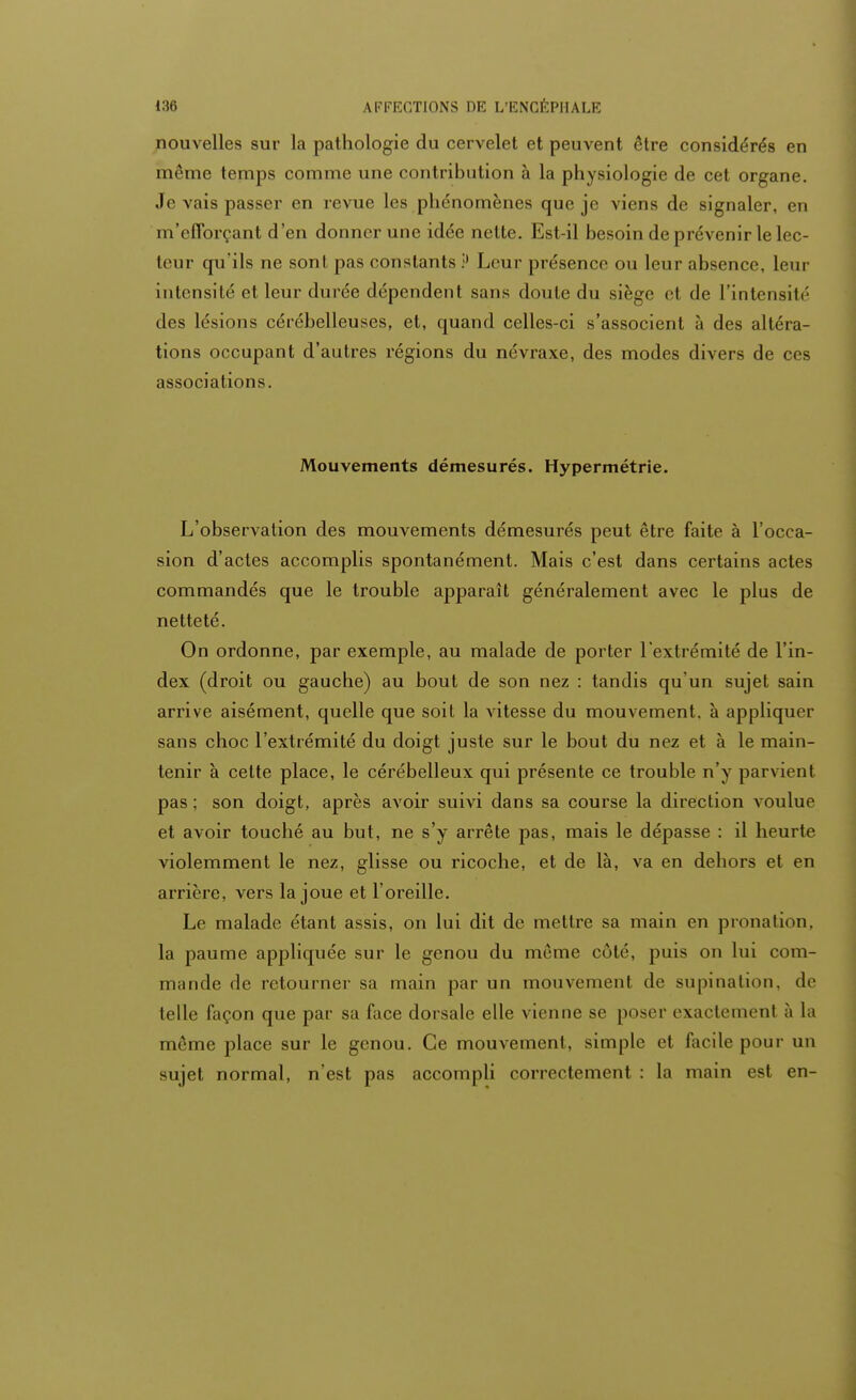 nouvelles sur la pathologie du cervelet et peuvent être considérés en même temps comme une contribution à la physiologie de cet organe. Je vais passer en revue les phénomènes que je viens de signaler, en m'efforçant d'en donner une idée nette. Est-il besoin de prévenir le lec- teur qu'ils ne sont pas constants P Leur présence ou leur absence, leur intensité et leur durée dépendent sans doute du siège et de l'intensité des lésions cérébelleuses, et, quand celles-ci s'associent à des altéra- tions occupant d'autres régions du névraxe, des modes divers de ces associations. Mouvements démesurés. Hypermétrie. L'observation des mouvements démesurés peut être faite à l'occa- sion d'actes accomplis spontanément. Mais c'est dans certains actes commandés que le trouble apparaît généralement avec le plus de netteté. On ordonne, par exemple, au malade de porter l'extrémité de l'in- dex (droit ou gauche) au bout de son nez : tandis qu'un sujet sain arrive aisément, quelle que soit la vitesse du mouvement, à appliquer sans choc l'extrémité du doigt juste sur le bout du nez et à le main- tenir à cette place, le cérébelleux qui présente ce trouble n'y parvient pas ; son doigt, après avoir suivi dans sa course la direction voulue et avoir touché au but, ne s'y arrête pas, mais le dépasse : il heurte violemment le nez, glisse ou ricoche, et de là, va en dehors et en arrière, vers la joue et l'oreille. Le malade étant assis, on lui dit de mettre sa main en pronation, la paume appliquée sur le genou du même côté, puis on lui com- mande de retourner sa main par un mouvement de supination, de telle façon que par sa face dorsale elle vienne se poser exactement à la même place sur le genou. Ce mouvement, simple et facile pour un sujet normal, n'est pas accompli correctement : la main est en-