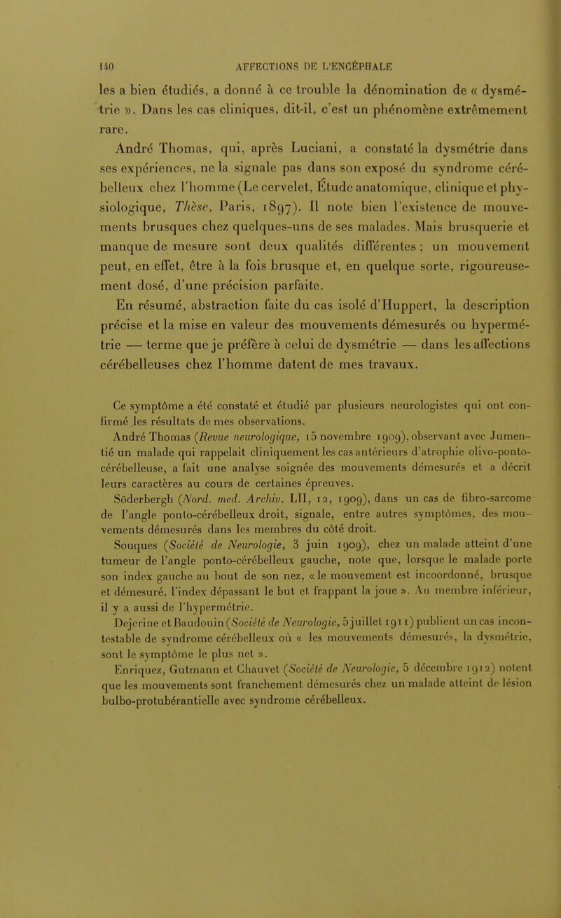 les a bien étudiés, a donné à ce trouble la dénomination de « dysmé- trie ». Dans les cas cliniques, dit-il, c'est un phénomène extrêmement rare. André Thomas, qui, après Luciani, a constaté la dysmétrie dans ses expériences, ne la signale pas dans son exposé du syndrome céré- belleux chez l'homme (Le cervelet, Etude anatomique, clinique et ph y- siologique, Thèse, Paris, 1897). Il note bien l'existence de mouve- ments brusques chez quelques-uns de ses malades. Mais brusquerie et manque de mesure sont deux qualités différentes ; un mouvement peut, en effet, être à la fois brusque et, en quelque sorte, rigoureuse- ment dosé, d'une précision parfaite. En résumé, abstraction faite du cas isolé d'Huppert, la description précise et la mise en valeur des mouvements démesurés ou hypermé- trie — terme que je préfère à celui de dysmétrie — dans les affections cérébelleuses chez l'homme datent de mes travaux. Ce symptôme a été constaté et étudié par plusieurs neurologistes qui ont con- firmé.les résultats de mes observations. André Thomas (Revue neurologique, 15 novembre 1909), observant avec Jumen- tié un malade qui rappelait cliniquement les cas antérieurs d'atrophie olivo-ponto- cérébelleuse, a fait une analyse soignée des mouvements démesurés et a décrit leurs caractères au cours de certaines épreuves. Sôderbergh (Nord. med. Archiv. LU, 12, 1909), dans un cas de fibro-sarcome de l'angle ponto-cérébelleux droit, signale, entre autres symptômes, des mou- vements démesurés dans les membres du côté droit. Souques (Société de Neurologie, 3 juin 1909), chez un malade atteint d'une tumeur de l'angle ponto-cérébelleux gauche, note que, lorsque le malade porte son index gauche au bout de son nez, «le mouvement est incoordonné, brusque et démesuré, l'index dépassant le but et frappant la joue ». Au membre inférieur, il y a aussi de l'hypermétric. Dejerine et Baudouin (Société de Neurologie, 5 juillet 1911) publient un cas incon- testable de svndrome cérébelleux où « les mouvements démesurés, la dvsmétrie, sont le symptôme le plus net ». Enriquez, Gutmann et Chauvet (Société de Neurologie, 5 décembre 1912) notent que les mouvements sont franchement démesurés chez un malade atteint de lésion bulbo-protubérantielle avec syndrome cérébelleux.