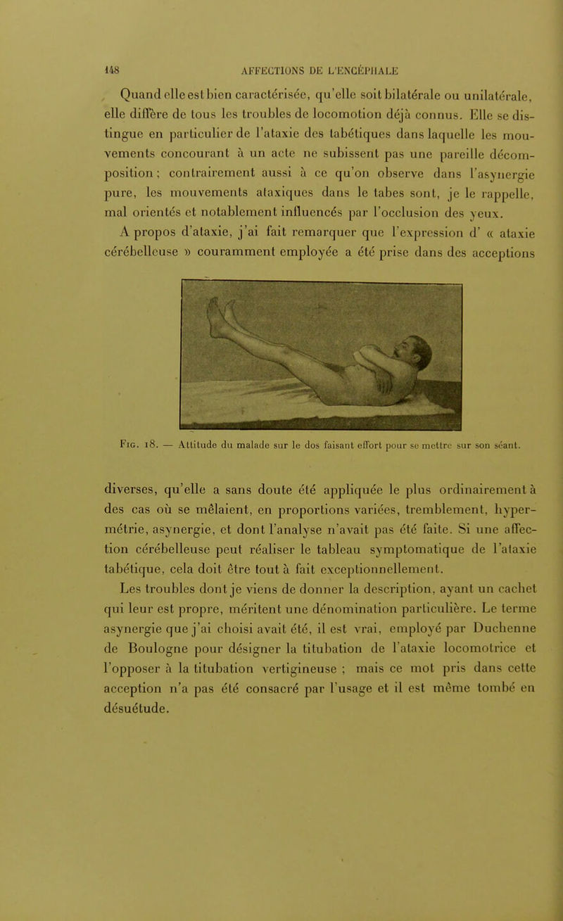 Quand olle est bien caractérisée, qu'elle soit bilatérale ou unilatérale, elle diffère de tous les troubles de locomotion déjà connus. Elle se dis- tingue en particulier de l'ataxie des tabétiques dans laquelle les mou- vements concourant à un acte ne subissent pas une pareille décom- position ; contrairement aussi à ce qu'on observe dans L'asynergie pure, les mouvements alaxiques dans le tabès sont, je le rappelle, mal orientés et notablement influencés par l'occlusion des veux. A propos d'ataxie, j'ai fait remarquer que l'expression d' « ataxie cérébelleuse » couramment employée a été prise dans des acceptions Fig. 18. — Attitude du malade sur le dos faisant effort pour se mettre sur son séant. diverses, qu'elle a sans doute été appliquée le plus ordinairement à des cas où se mêlaient, en proportions variées, tremblement, hyper- métrie, asynergie, et dont l'analyse n'avait pas été faite. Si une affec- tion cérébelleuse peut réaliser le tableau symptomatique de l'ataxie tabétique, cela doit être tout à fait exceptionnellement. Les troubles dont je viens de donner la description, ayant un cachet qui leur est propre, méritent une dénomination particulière. Le terme asynergie que j'ai choisi avait été, il est vrai, employé par Duchenne de Boulogne pour désigner la tiluhation de l'ataxie locomotrice et l'opposer à la titubation vertigineuse ; mais ce mot pris dans cette acception n'a pas été consacré par l'usage et il est même tombé en désuétude.