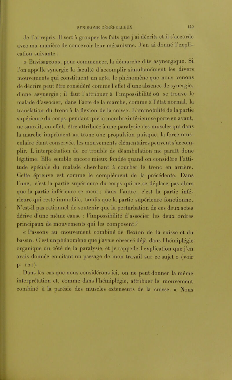 Je L'ai repris. Il sert ;i grouper les faits que j'ai décrits et il s'accorde avec ma manière de concevoir leur mécanisme. J'en ai donné l'expli- cation suivante : « Envisageons, pour commencer, la démarche dite asynergique. Si l'on appelle synergie la faculté d'accomplir simultanément les divers mouvements qui constituent un acte, le phénomène que nous venons de décrire peut être considéré comme l'effet d'une absence de synergie, d'une asynergie ; il faut l'attribuer à l'impossibilité où se trouve le malade d'associer, dans l'acte de la marche, comme à l'état normal, la translation du tronc à la flexion de la cuisse. L'immobilité de la partie supérieure du corps, pendant que le membre inférieur se porte en avant, ne saurait, en effet, être attribuée à une paralysie des muscles qui dans la marche impriment au tronc une propulsion puisque, la force mus- culaire étant conservée, les mouvements élémentaires peuvent s'accom- plir. L'interprétation de ce trouble de déambulation me paraît donc légitime. Elle semble encore mieux fondée quand on considère l'atti- tude spéciale du malade cherchant à courber le tronc en arrière. Cette épreuve est comme le complément de la précédente. Dans l'une, c'est la partie supérieure du corps qui ne se déplace pas alors que la partie inférieure se meut ; dans l'autre, c'est la partie infé- rieure qui reste immobile, tandis que la partie supérieure fonctionne. N'est-il pas rationnel de soutenir que la perturbation de ces deux actes dérive d'une même cause : l'impossibilité d'associer les deux ordres principaux de mouvements qui les composent ? « Passons au mouvement combiné de flexion de la cuisse et du bassin. C'est un phénomène que j'avais observé déjà dans l'hémiplégie organique du côté de la paralysie, et je rappelle l'explication que j'en avais donnée en citant un passage de mon travail sur ce sujet » (voir p. 121). Dans les cas que nous considérons ici, on ne peut donner la même interprétation et, comme dans l'hémiplégie, attribuer le mouvement combiné à la parésie des muscles extenseurs de la cuisse. « Nous