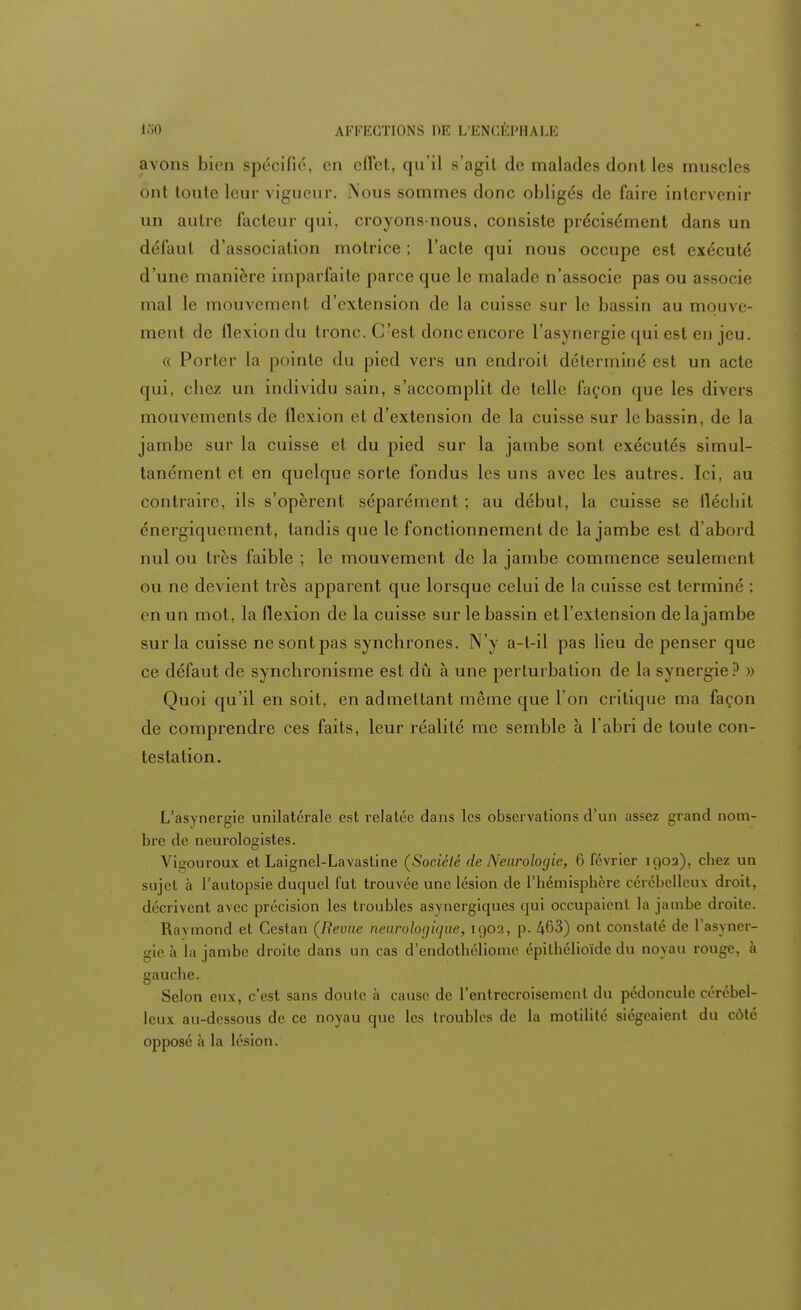 avons bien spécifié, en effet, qu'il s'agii de malades dont les muscles ont toute leur vigueur. Nous sommes donc obligés de faire intervenir un autre facteur qui, croyons-nous, consiste précisément dans un défaul d'association motrice; l'acte qui nous occupe est exécuté d'une manière imparfaite parce que le malade n'associe pas ou associe mal le mouvemenl d'extension de la cuisse sur le bassin au mouve- ment de flexion du troue. C'est doue encore l'asynergie qui est eu jeu. « Porter La pointe du pied vers un endroit déterminé est un acte qui, chez un individu sain, s'accomplit de telle façon que les divers mouvements de flexion et d'extension de la cuisse sur le bassin, de la jambe sur la cuisse et du pied sur la jambe sont exécutés simul- tanément et en quelque sorte fondus les uns avec les autres. Ici, au contraire, ils s'opèrent séparément ; au début, la cuisse se fléchit énergiquement, tandis que le fonctionnement de la jambe est d'abord nul ou très faible ; le mouvement de la jambe commence seulement ou ne devient très apparent que lorsque celui de la cuisse est terminé : en un mot, la flexion de la cuisse sur le bassin et l'extension de la jambe sur la cuisse ne sont pas synchrones. N'y a-t-il pas lieu de penser que ce défaut de synchronisme est dû à une perturbation de la synergie ? » Quoi qu'il en soit, en admettant même que l'on critique ma façon de comprendre ces faits, leur réalité me semble à l'abri de toute con- testation. L'asynergie unilatérale est relatée dans les observations d'un assez grand nom- bre de neurologistes. Vigouroux et Laignel-Lavastine (Société de Neurologie, 6 février 190a), cbez un sujet à l'autopsie duquel fut trouvée une lésion de l'hémisphère cérébelleux droit, décrivent avec précision les troubles asynergiques qui occupaient la jambe droite. Ravmond et Ccstan (Revue neurologique, 1902, p. 463) ont constaté de l'asyner- gie à la jambe droite dans un cas d'endothéliome épilhélioïde du noyau rouge, à gauche. Selon eux, c'est sans doute à cause de l'entrecroisement du pédoncule cérébel- leux au-dessous de ce noyau que les troubles de la motilité siégeaient du côté opposé à la lésion.