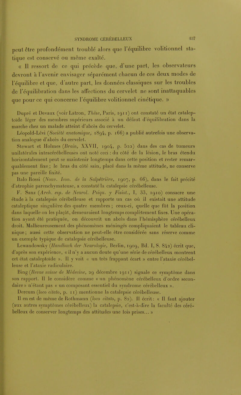 peut être profondémeiil troublé alors que l'équilibre volitionnel sta- tique est conservé ou même exalté. « 11 ressort de ce qui précède que, d'une part, les observateurs devront à l'avenir en\ isager séparément cbacun de ces deux modes de l'équilibre et que, d'autre part, les données classiques sur les troubles de l'équilibration dans les affections du cervelet ne sont inattaquables que pour ce qui concerne l'équilibre volitionnel cinétique. )) Dupré et Devaux (voir Latron, Thèse, Paris, 1911) ont constaté un état catalep- toïde léger des membres supérieurs associé à un défaut d'équilibration dans la marche chez un malade atteint d'abcès du cervelet. Léopold-Lévi (Société analomique, 189/i, p. 166) a publié autrefois une observa- tion analogue d'abcès du cervelet. Stewart et Holmes (Brain, XXVII, 1904, p- 522) dans des cas de tumeurs unilatérales intracérébelleuses ont noté ceci : du côté de la lésion, le bras étendu horizontalement peut se maintenir longtemps dans cette position et rester remar- quablement fixe ; le bras du côté sain, placé dans la même attitude, ne conserve pas une pareille fixité. Italo Rossi (Nouv. Icon. de la Salpêlrière, 1907, p. 66), dans le fait précité d'atrophie parenchymateuse, a constaté la catalepsie cérébelleuse. F. Sanz (Arch. esp. de Neurol. Psiqu. y Fisiot., I, 33, 1910) consacre une étude à la catalepsie cérébelleuse et rapporte un cas où il existait une attitude cataleptique singulière des quatre membres ; ceux-ci, quelle que fût la position dans laquelle on les plaçât, demeuraient longtemps complètement fixes. Une opéra- tion ayant été pratiquée, on découvrit un abcès dans l'hémisphère cérébelleux droit. Malheureusement des phénomènes méningés compliquaient le tableau cli- nique ; aussi cette observation ne peut-elle être considérée sans réserve comme un exemple typique de catalepsie cérébelleuse. Lewandowsky (llandbuch der Neurologie, Berlin, 1909, Bd. I, S. 8/ja) écrit que, d'après son expérience, « il n'y a aucun doute qu'une série de cérébelleux montrent cet état catalcptoïde ». Il y voit « un très frappant écart » entre l'ataxie cérébel- leuse et l'ataxie radiculaire. Bing (Revue suisse de Médecine, 29 décembre 1911) signale ce symptôme dans son rapport. 11 le considère comme « un phénomène cérébelleux d'ordre secon- daire» n'étant pas « un composant essentiel du syndrome cérébelleux ». Dercum Çloco cilato, p. 11) mentionne la catalepsie cérébelleuse. Il en est de même de Rothmann (loco citato, p. 82). 11 écrit: « Il faut ajouter (aux autres symptômes cérébelleux) la catalepsie, c'est-à-dire la faculté des céré- belleux de conserver longtemps des attitudes une lois prises... »