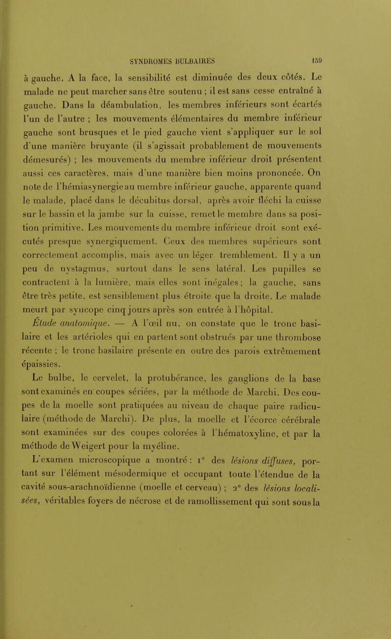à gauche. A la face, la sensibilité est diminuée des deux côtés. Le malade ne peut marcher sans être soutenu ; il est sans cesse entraîné à gauche. Dans la déambulation, les membres inférieurs sont écartés l'un de l'autre ; les mouvements élémentaires du membre inférieur gauche sont brusques et le pied gauche vient s'appliquer sur le sol d'une manière bruyante (il s'agissait probablement de mouvements démesurés) ; les mouvements du membre inférieur droit présentenl aussi ces caractères, mais d'une manière bien moins prononcée. On note de l'hémiasynergieau membre inférieur gauche, apparente quand le malade, placé dans le décubitus dorsal, après avoir fléchi la cuisse sur le bassin et la jambe sur la cuisse, remet le membre dans sa posi- tion primitive. Les mouvements du membre inférieur droit sont exé- cutés presque synergiquement. Ceux des membres supérieurs sont correctement accomplis, mais avec un léger tremblement. Il y a un peu de nystagmus, surtout dans le sens latéral. Les pupilles se contractent à la lumière, mais elles sont inégales ; la gauche, sans être très petite, est sensiblement plus étroite que la droite. Le malade meurt par syncope cinq jours après son entrée à l'hôpital. Etude anatoinique. — A l'œil nu, on constate que le tronc basi- laire et les artérioles qui en partent sont obstrués par une thrombose récente ; le tronc basilaire présente en outre des parois extrêmement épaissies. Le bulbe, le cervelet, la protubérance, les ganglions de la base sont examinés en coupes sériées, par la méthode de Marchi. Des cou- pes de la moelle sont pratiquées au niveau de chaque paire radicu- laire (méthode de Marchi). De plus, la moelle et l'écorce cérébrale sont examinées sur des coupes colorées à l'hématoxyline, et par la méthode deWeigert pour la myéline. L'examen microscopique a montré : i° des lésions diffuses, por- tant sur l'élément mésodermique et occupant toute l'étendue de la cavité sous-arachnoïdienne (moelle et cerveau) ; 2° des lésions locali- sées, véritables foyers de nécrose et de ramollissement qui sont sous la