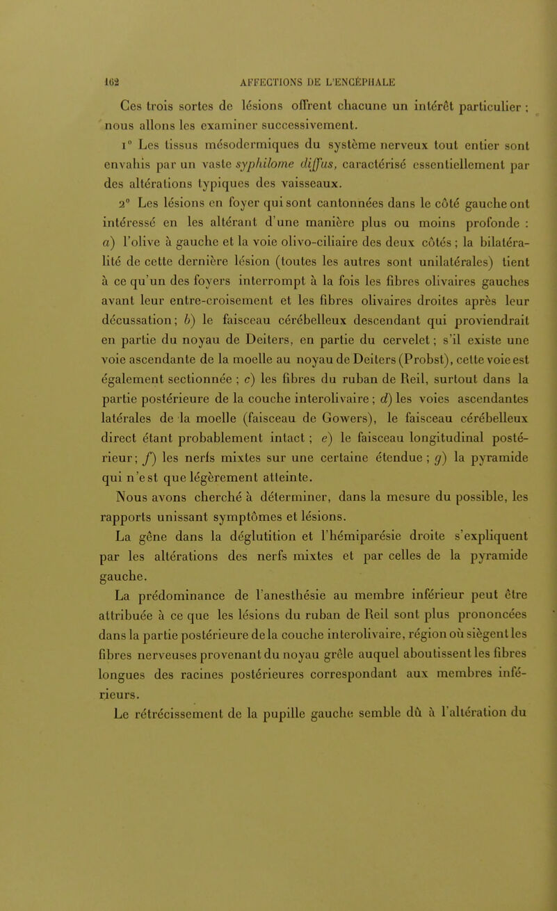 Ces trois sortes de lésions offrent chacune un intérêt particulier ; nous allons les examiner successivement. i° Les tissus mésodermiques du système nerveux tout entier sont envahis par un vaste syphilome diffus, caractérisé essentiellement par des altérations typiques des vaisseaux. 2° Les lésions en foyer qui sont cantonnées dans le côté gauche ont intéressé en les altérant d'une manière plus ou moins profonde : a) l'olive à gauche et la voie olivo-ciliaire des deux côtés ; la bilaléra- lité de cette dernière lésion (toutes les autres sont unilatérales) tient à ce qu'un des foyers interrompt à la fois les fibres olivaires gauches avant leur entre-croisement et les fibres olivaires droites après leur décussation; 6) le faisceau cérébelleux descendant qui proviendrait en partie du noyau de Deiters, en partie du cervelet ; s'il existe une voie ascendante de la moelle au noyau de Deiters (Probst), cette voie est également sectionnée ; c) les fibres du ruban de Reil, surtout dans la partie postérieure de la couche interolivaire ; d) les voies ascendantes latérales de la moelle (faisceau de Gowers), le faisceau cérébelleux direct étant probablement intact ; e) le faisceau longitudinal posté- rieur; f) les nerfs mixtes sur une certaine étendue; g) la pyramide qui n'est que légèrement atteinte. Nous avons cherché à déterminer, dans la mesure du possible, les rapports unissant symptômes et lésions. La gêne dans la déglutition et l'hémiparésie droite s'expliquent par les altérations des nerfs mixtes et par celles de la pyramide gauche. La prédominance de Faneslhésie au membre inférieur peut être attribuée à ce que les lésions du ruban de Reil sont plus prononcées dans la partie postérieure delà couche interolivaire, région où siègent les fibres nerveuses provenant du noyau grêle auquel aboutissent les fibres longues des racines postérieures correspondant aux membres infé- rieurs. Le rétrécissement de la pupille gauche semble dû à l'altération du