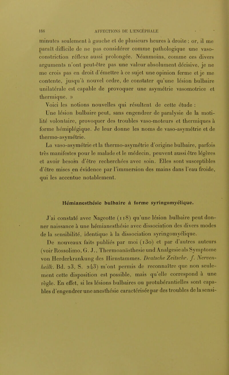 minutes seulement à gauche et de plusieurs heures à droite ; or, il me paraît difficile de ne pas considérer comme pathologique une vaso- constriction réflexe aussi prolongée. Néanmoins, comme ces divers arguments n'ont peut-être pas une valeur absolument décisive, je ne me crois pas en droit d'émettre à ce sujet une opinion ferme et je me contente, jusqu'à nouvel ordre, de constater qu'une lésion bulbaire unilatérale est capable de provoquer une asymétrie vasomotrice et thermique. » Voici les notions nouvelles qui résultent de cette étude : Une lésion bulbaire peut, sans engendrer de paralysie de la moti- lité volontaire, provoquer des troubles vaso-moteurs et thermiques à forme hémiplégique. Je leur donne les noms de vaso-asymétrie et de thermo-asymétrie. La vaso-asymétrie et la thermo-asymétrie d'origine bulbaire, parfois très manifestes pour le malade et le médecin, peuvent aussi être légères et avoir besoin d'être recherchées avec soin. Elles sont susceptibles d'être mises en évidence par l'immersion des mains dans l'eau froide, qui les accentue notablement. Hémianesthésie bulbaire à forme syringomyélique. J'ai constaté avec Nageotte (i 18) qu'une lésion bulbaire peut don- ner naissance à une hémianesthésie avec dissociation des divers modes de la sensibilité, identique à la dissociation syringomyélique. De nouveaux faits publiés par moi (i3o) et par d'autres auteurs (voir Rossolimo, G. J., Thermoanasthesieund Analgésieals Symptôme von Herderkrankung des Ilirnstammes. Deutsche Zeilschr. f. Nerven- heilk. Bd. 23, S. 2/|3) m'ont permis de reconnaître ([110 non seule- ment cette disposition est possible, mais qu'elle correspond à une règle. En effet, si les lésions bulbaires ou protubérandélies sont capa- bles d'engendrer une anesthésie caractérisée par des troubles delasensi-