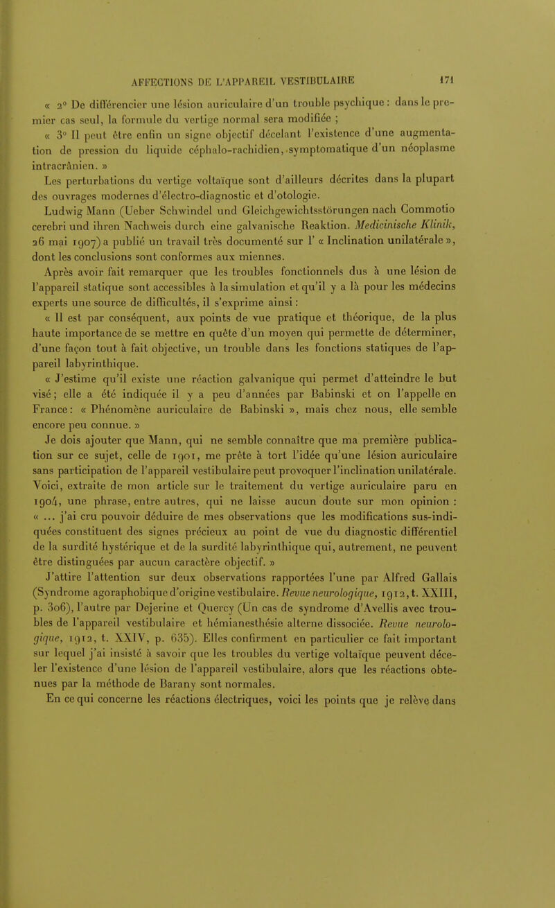 « 2° De différencier une lésion auriculaire d'un trouble psychique : dans le pre- mier cas seul, la formule du vertige normal sera modifiée ; « 3° Il peut être enfin un signe objectif décelant l'existence d'une augmenta- tion de pression du liquide céphalo-rachidien, symptomatique d'un néoplasme intracranien. » Les perturbations du vertige voltaïque sont d'ailleurs décrites dans la plupart des ouvrages modernes d'électro-diagnostic et d'otologie. Ludwig Mann (Ueber Schwindel und Gleichgewichtsstôrungen nach Commotio cerebri und ihren Nachweis durch eine galvanische Reaklion. Medicinische Klinik, 26 mai 1907)a publié un travail très documenté sur 1' a Inclination unilatérale», dont les conclusions sont conformes aux miennes. Après avoir fait remarquer que les troubles fonctionnels dus à une lésion de l'appareil statique sont accessibles à la simulation et qu'il y a là pour les médecins experts une source de difficultés, il s'exprime ainsi : « 11 est par conséquent, aux points de vue pratique et théorique, de la plus haute importance de se mettre en quête d'un moyen qui permette de déterminer, d'une façon tout à fait objective, un trouble dans les fonctions statiques de l'ap- pareil labyrinthique. « J'estime qu'il existe une réaction galvanique qui permet d'atteindre le but visé; elle a été indiquée il y a peu d'années par Babinski et on l'appelle en France: « Phénomène auriculaire de Babinski », mais chez nous, elle semble encore peu connue. » Je dois ajouter que Mann, qui ne semble connaître que ma première publica- tion sur ce sujet, celle de 1901, me prête à tort l'idée qu'une lésion auriculaire sans participation de l'appareil vestibulaire peut provoquer l'inclination unilatérale. Voici, extraite de mon article sur le traitement du vertige auriculaire paru en 1904, une phrase, entre autres, qui ne laisse aucun doute sur mon opinion : « ... j'ai cru pouvoir déduire de mes observations que les modifications sus-indi- quées constituent des signes précieux au point de vue du diagnostic différentiel de la surdité hystérique et de la surdité labyrinthique qui, autrement, ne peuvent être distinguées par aucun caractère objectif. » J'attire l'attention sur deux observations rapportées l'une par Alfred Gallais (Syndrome agoraphobique d'origine\esl\bu\a.\re. Revue neurologique, 1912,1. XXIII, p. 3o6), l'autre par Dejerine et Quercy (Un cas de syndrome d'Avellis avec trou- bles de l'appareil vestibulaire et hémianeslhésie alterne dissociée. Revue neurolo- gique, 1912, t. XXIV, p. 635). Elles confirment en particulier ce fait important sur lequel j'ai insisté à savoir que les troubles du vertige voltaïque peuvent déce- ler l'existence d'une lésion de l'appareil vestibulaire, alors que les réactions obte- nues par la méthode de Barany sont normales. En ce qui concerne les réactions électriques, voici les points que je relève dans